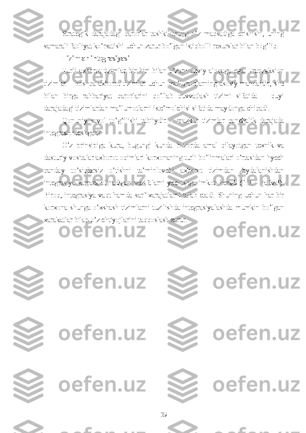 Strategik   darajadagi   qarorlar   tashkilotning   o’z   maqsadiga   erishishi,   uning
samarali faoliyat ko’rsatishi uchun zarur bo’lgan istiqbolli resurslar bilan bog’liq.
Tizimlar integrasiyasi 
Turli   axborot   tizimlar   bir   biri   bilan   o’zaro   uzviy   aloqaga   ega.   Tranzaksion
tizimlar   –   boshqa   axborot   tizimlar   uchun   ma’lumotlarning   asosiy   manbaidir,   shu
bilan   birga   rahbariyat   qarorlarini   qo’llab   quvvatlash   tizimi   sifatida   –   quyi
darajadagi tizimlardan ma’lumotlarni iste’molchisi sifatida maydonga chiqadi.
Qonuniy   savol   to’g’ilishi   tabiiydir   –   mazkur   tizimlar   qanchalik   darajada
integrasionlashgan?
O’z   prinsipiga   kura,   bugungi   kunda   bozorda   amal   qilayotgan   texnik   va
dasturiy vositalar axborot oqimlari korxonaning turli bo’linmalari o’rtasidan hyech
qanday   to’siqlarsiz   o’tishni   ta’minlovchi   axborot   tizimdan   foydalanishdan
integrasiya   samara   olinadigan   vazifalarni   yechishga   imkon   beradi   (1.3.   –   jadval).
Biroq, integrasiya vaqt hamda sarf xarajatlarni talab etadi. Shuning uchun har bir
korxona   shunga   o’xshash   tizimlarni   tuzilishda   integrasiyalashda   mumkin   bo’lgan
xarakatlar bilan o’z ehtiyojlarini taqqoslash zarur.
29 