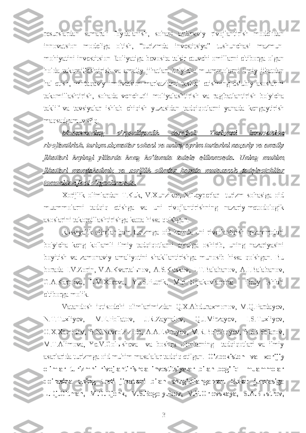 resurslardan   samarali   foydalanish,   sohani   an'anaviy   rivojlantirish   modelidan
innovatsion   modeliga   o'tish,   “turizmda   investitsiya”   tushunchasi   mazmun-
mohiyatini investitsion faoliyatiga bevosita ta'sir etuvchi omillarni e'tiborga olgan
holda   takomillashtirish   va   amaliy   jihatlari   bo'yicha   muammolarni   ilmiy   jihatdan
hal   etish,   mintaqaviy   innovatsion   markazlarni   tashkil   etishning   uslubiy   asoslarini
takomillashtirish,   sohada   venchurli   moliyalashtirish   va   rag'batlantirish   bo'yicha
taklif   va   tavsiyalar   ishlab   chiqish   yuzasidan   tadqiqotlarni   yanada   kengaytirish
maqsadgamuvofiq.                                                                                            
Muammoning   o'rganilganlik   darajasi.   Turizmni   innovatsion
rivojlantirish, turizm xizmatlar sohasi va uning ayrim turlarini nazariy va amaliy
jihatlari   keyingi   yillarda   keng   ko'lamda   tadqiq   qilinmoqda.   Uning   muhim
jihatlari   mamlakatimiz   va   xorijlik   olimlar   hamda   mutaxassis   tadqiqotchilar
tomonidan faol o'rganilmoqda.
Xorijlik   olimlardan   T.Kuk,   V.Xunziker,   N.Leyperlar     turizm   sohasiga   oid
muammolarni   tadqiq   etishga   va   uni   rivojlantirishning   nazariy-metodologik
asoslarini takomillashtirishga katta hissa qo'shgan. 
Rossiyalik   olimlar   ham   turizmga   oid   hamda   uni   rivojlantirish   muammolari
bo'yicha   keng   ko'lamli   ilmiy   tadqiqotlarni   amalga   oshirib,   uning   nazariyasini
boyitish   va   zamonaviy   amaliyotini   shakllantirishga   munosib   hissa   qo'shgan.   Bu
borada   I.V.Zorin,   V.A.Kvartalьnov,   A.S.Kuskov,   I.T.Balabanov,   A.I.Balabanov,
G.A.Karpova,   L.V.Xoreva,   Yu.S.Putrik,   M.B.Birjakovlarning     ilmiy   ishlari
e'tiborga molik.
Vatandosh   iqtisodchi   olimlarimizdan   Q.X.Abduraxmonov,   M.Q.Pardayev,
N.T.Tuxliyev,   M.E.Po'latov,   J.R.Zaynalov,   Q.J.Mirzayev,   I.S.Tuxliyev,
O.X.Xamidov,   B.N.Navro'z-zoda,   A.A.Eshtayev,   M.R.Boltaboyev,   B.Sh.Safarov,
M.T.Alimova,   Ye.V.Golыsheva     va   boshqa   olimlarning     tadqiqotlari   va   ilmiy
asarlarida turizmga oid muhim masalalar tadqiq etilgan. O'zbekiston   va   xorijiy
olimlar   turizmni   rivojlantirishda   investitsiyalar   bilan   bog'liq     muammolar
doirasida   uning   turli   jihatlari   bilan   shug'ullanganlar.   Bular   jumlasiga
L.Dj.Gitman,   M.D.Djonk,   V.S.Bogolyubov,   V.P.Orlovskaya,   S.A.Bыstrov,
3 