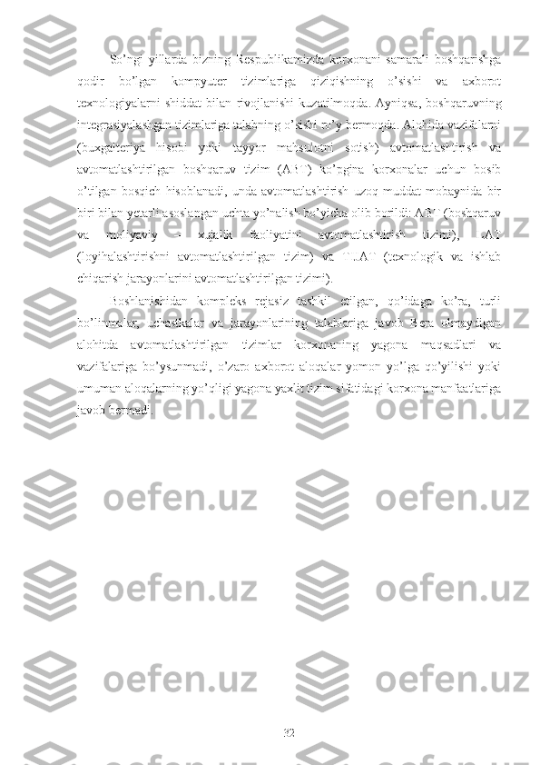 So’ngi   yillarda   bizning   Respublikamizda   korxonani   samarali   boshqarishga
qodir   bo’lgan   kompyuter   tizimlariga   qiziqishning   o’sishi   va   axborot
texnologiyalarni   shiddat   bilan   rivojlanishi   kuzatilmoqda.   Ayniqsa,   boshqaruvning
integrasiyalashgan tizimlariga talabning o’sishi ro’y bermoqda. Alohida vazifalarni
(buxgalteriya   hisobi   yoki   tayyor   mahsulotni   sotish)   avtomatlashtirish   va
avtomatlashtirilgan   boshqaruv   tizim   (ABT)   ko’pgina   korxonalar   uchun   bosib
o’tilgan   bosqich   hisoblanadi,   unda   avtomatlashtirish   uzoq   muddat   mobaynida   bir
biri bilan yetarli asoslangan uchta yo’nalish bo’yicha olib borildi: ABT (boshqaruv
va   moliyaviy   –   xujalik   faoliyatini   avtomatlashtirish   tizimi),   LAT
(loyihalashtirishni   avtomatlashtirilgan   tizim)   va   TIJAT   (texnologik   va   ishlab
chiqarish jarayonlarini avtomatlashtirilgan tizimi). 
Boshlanishidan   kompleks   rejasiz   tashkil   etilgan,   qo’idaga   ko’ra,   turli
bo’linmalar,   uchastkalar   va   jarayonlarining   talablariga   javob   Bera   olmaydigan
alohitda   avtomatlashtirilgan   tizimlar   korxonaning   yagona   maqsadlari   va
vazifalariga   bo’ysunmadi,   o’zaro   axborot   aloqalar   yomon   yo’lga   qo’yilishi   yoki
umuman aloqalarning yo’qligi yagona yaxlit tizim sifatidagi korxona manfaatlariga
javob bermadi. 
32 