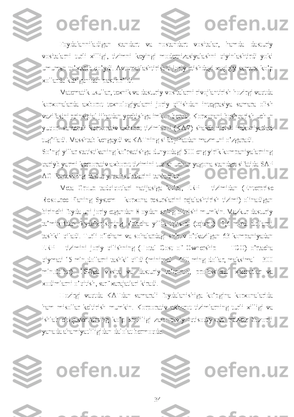 Foydalanniladigan   standart   va   nostandart   vositalar,   hamda   dasturiy
vositalarni   turli   xilligi,   tizimni   keyingi   modernizasiyalashni   qiyinlashtirdi   yoki
umuman to’xtatib qo’ydi. Avtomatlashtirishni joriy etishdagi xaqiqiy   samara ko’p
xollarda kutilganidan past bo’ldi.
Matematik   usullar ,  texnik   va   dasturiy   vositalarni   rivojlantirish   hozirgi   vaqtda
korxonalarda   axborot   texnologiyalarni   joriy   qilishdan   integrasiya   samara   olish
vazifasini   prinsipial   jihatdan   yechishga   imkon   beradi . Korxonani boshqarish uchun
yuqori   samarali   korporativ   axborot   tizimlarni   (KAT)   shakllantirish   imkoniyatlari
tug’iladi. Masshtab kengaydi va KATning sifat jihatdan mazmuni o’zgaradi.
So’ngi yillar statistikaning ko’rsatishga dunyodagi 500 eng yirik kompaniyalarning
qariyb yarmi korporativ axborot tizimini tuzish uchun yagona standart sifatida  SAP
AG  firmasining dasturiy mahsulotlarini tanladilar.
Meta   Group   tadqiqotlari   natijasiga   ko’ra,   ERP   –   tizimidan   ( E nterprise
R esource   P laning   System   –   korxona   resurslarini   rejalashtirish   tizimi)   olinadigan
birinchi foyda uni joriy etgandan 8 oydan so’ng olinishi mumkin. Mazkur dasturiy
ta’minotdan   foydalanishning   o’rtacha   yillik   iqtisodi   (tejami)     1,6   mlrd.   dollarni
tashkil   qiladi.   Turli   o’lcham   va   sohalardagi   so’rov   o’tkazilgan   63   kompaniyadan
ERP   –   tizimini   joriy   qilishning   ( T otal   C ost   of   O wnership   —   TCO)   o’rtacha
qiymati 15 mln.dollarni tashkil qildi (minimal – 400 ming dollar, maksimal – 300
mln.dollar).   TSOga   vosita   va   dasturiy   ta’minot,   professional   xizmatlar   va
xodimlarni o’qitish, sarf xarajatlari kiradi. 
Hozirgi   vaqtda   KATdan   samarali   foydalanishiga   ko’pgina   korxonalarida
ham   misollar   keltirish   mumkin.   Korporativ   axborot   tizimlarning   turli   xilligi   va
ishlab   chiquvchilarning   ko’p   sonliligi   zamonaviy   iqtisodiyotda   mazkur   bozorni
yanada ahamiyatliligidan dalolat bermoqda.
34 