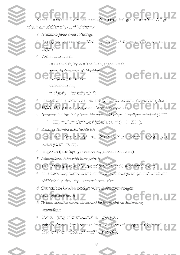 Korporativ axborot tizim deb nomlash mumkin bo’lgan korxonalarni AT ga
qo’yadigan talablar ro’yxatini keltiramiz.
1.   Tizimning funksional to’liqligi:
 Boshqaruv   hisobning   -   MRP   II,   ERP,   CSRP   xalqaro   standartlarini
bajarish;
 Avtomatlashtirish:
 rejalashtirish, byudjetlashtirish, prognozlash;
 operativ (boshqaruv) hisobita;
 buxgalteriya hisobi;
 statistik hisobi;
 moliyaviy – iqtisodiy tahlil;
 hisobotlarni   shakllantirish   va   milliy   hamda   xalqaro   standartlar   (IAS   i
GAAP) bo’yicha bir vaqtning o’zida hisob yuritish;
 korxona faoliyat belgilarini bir martali hisobga olinadigan miqdori (2000
—10 000), ma’lumotlar bazasi jadvallar soni (800—3000).
2.    Axborot tizimini lokallashtirish:
 funksional   (qonunchiligi   va   hisob-kitoblar   tizimini   o’ziga   xos
xususiyatlari hisobi);
 lingvistik (interfeys, yordam va xujjatlashtirish tizimi).
3. Axborotlarni ishonchli himoyalash:
 ma’lumotlarga va vazifalarga ochiq yo’lni cheklovchi paroli tizim;
 mos ravishdagi tashkilotlar tomonidan sertifikasiyalangan ma’lumotlarni
shifrlashdagi dasturiy – apparatli vositalar.
4. Chetlatilgan kirishni amalga oshirish va taqsimlangan
              tarmoqlarda ishlash.
5. Tizimni kuzatish va moslashuvini instrumental vositalarning 
               mavjudligi :
 biznes – jarayonlar strukturasi va funksiyasi;
 axborot   bazasi   (ma’lumotlar   baza   strukturasini   o’zgartirishi,   jadvallar,
bog’lanishlar, indekslarni modifikasiyalash);
36 