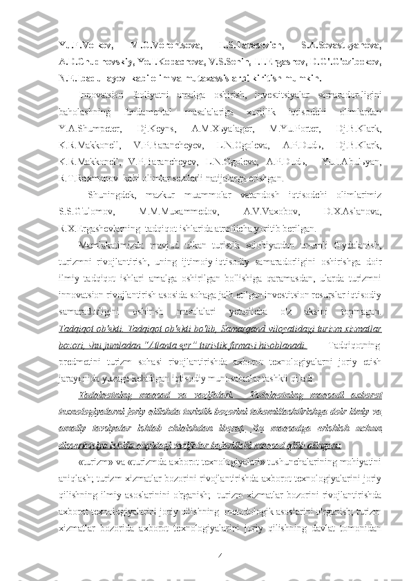 Yu.F.Volkov,   M.G.Vorontsova,   L.S.Tarasevich,   S.A.Sevastьyanova,
A.D.Chudnovskiy, Ye.I.Kopacheva, V.S.Senin, I.I.Ergashev, D.G'.G'ozibekov,
N.E.Ibadullayev  kabi olim va mutaxassislarni kiritish mumkin.  
Innovatsion   faoliyatni   amalga   oshirish,   investitsiyalar   samarador-ligini
baholashning   fundamental   masalalariga   xorijlik   iqtisodchi   olimlardan
Y.A.Shumpeter,   Dj.Keyns,   A.M.Xьyalager,   M.Yu.Porter,   Dj.B.Klark,
K.R.Makkonell,   V.P.Barancheyev,   L.N.Ogoleva,   A.P.Dudь,   Dj.B.Klark,
K.R.Makkonell,   V.P.Barancheyev,   L.N.Ogoleva,   A.P.Dudь,     Yu.I.Abulьyan,
R.T.Raxmonov  kabi olimlar sezilarli natijalarga erishgan.
  Shuningdek,   mazkur   muammolar   vatandosh   iqtisodchi   olimlarimiz
S.S.G'ulomov,   M.M.Muxammedov,   A.V.Vaxobov,   D.X.Aslanova,
R.X.Ergashevlarning  tadqiqot ishlarida atroflicha yoritib berilgan.
Mamlakatimizda   mavjud   ulkan   turistik   salohiyatdan   unumli   foydalanish,
turizmni   rivojlantirish,   uning   ijtimoiy-iqtisodiy   samaradorligini   oshirishga   doir
ilmiy   tadqiqot   ishlari   amalga   oshirilgan   bo'lishiga   qaramasdan,   ularda   turizmni
innovatsion rivojlantirish asosida sohaga jalb etilgan investitsion resurslar iqtisodiy
samaradorligini   oshirish   masalalari   yetarlicha   o'z   aksini   topmagan.
Tadqiqot ob'ekti. Tadqiqot ob'ekti bo'lib, Samarqand viloyatidagi turizm xizmatlar
bozori, shu jumladan “Atlanta eyr” turistik firmasi hisoblanadi. Tadqiqotning
predmetini   turizm   sohasi   rivojlantirishda   axborot   texnologiyalarni   joriy   etish
jarayonida yuzaga keladigan iqtisodiy munosabatlar tashkil qiladi.
Tadqiqotning   maqsad   va   vazifalari.        Tadqiqotning   maqsadi   axborot   
texnologiyalarni joriy qilishda turistik bozorini takomillashtirishga doir ilmiy va
amaliy   tavsiyalar   ishlab   chiqishdan   iborat.      Bu   maqsadga   erishish   uchun   
dissertatsiya ishida quyidagi vazifalar bajarilishi maqsad qilib olingan:
«turizm» va «turizmda axborot texnologiyalari» tushunchalarining mohiyatini
aniqlash; turizm xizmatlar bozorini rivojlantirishda axborot texnologiyalarini joriy
qilishning   ilmiy   asoslarinini   o'rganish;     turizm   xizmatlar   bozorini   rivojlantirishda
axborot texnologiyalarini joriy qilishning  metodologik asoslarini o'rganish; turizm
xizmatlar   bozorida   axborot   texnologiyalarini   joriy   qilishning   davlat   tomonidan
4 