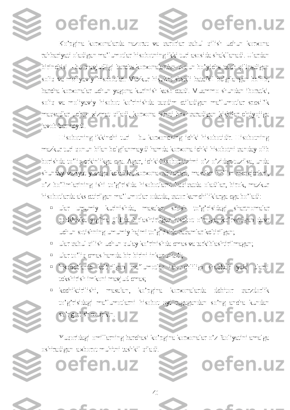 Ko’pgina   korxonalarda   nazorat   va   qarorlar   qabul   qilish   uchun   korxona
rahbariyati oladigan ma’lumotlar hisobotning ikki turi asosida shakllanadi. Ulardan
birinchisi – bu mavjudligi barcha korxonalardan qonun bo’yicha talab qilinadigan
soliq   va   moliyaviy   hisobotlar.   Mazkur   hisobot   shakli   batafsil   belgilangan   bo’lib,
barcha korxonalar  uchun  yagona  kurinish  kasb  etadi.  Muammo  shundan  iboratki,
soliq   va   moliyaviy   hisobot   ko’rinishda   taqdim   etiladigan   ma’lumotlar   spesifik
maqsadlar   uchun   xizmat   qiladi,   korxona   ishini   boshqaradigan   kishilar   ehtiyojiga
javob bermaydi.
Hisobotning   ikkinchi   turi   –   bu   korxonaning   ichki   hisobotidir.   Hisobotning
mazkur turi qonun bilan belgilanmaydi hamda korxona ichki hisobotni qanday olib
borishda to’liq erkinlikga ega. Agar, ichki hisobot tizimi o’z-o’zidan tuzilsa, unda
shunday vaziyat yuzaga keladiki, korxona rahbarlari, masalan bo’lim menejerlari,
o’z   bo’limlarining   ishi   to’g’risida   hisobotlarni   haqiqatda   oladilar,   birok,   mazkur
hisobotlarda aks ettirilgan ma’lumotlar odatda, qator kamchiliklarga ega bo’ladi:
 ular   umumiy   kurinishda,   masalan   sotish   to’g’risidagi   shartnomalar
podshivka   yig’ma   jildida   birlashtirilgan   hisobot   o’rniga,   ko’rsatilgan   davr
uchun sotishning umumiy hajmi to’g’risida raqamlar keltirilgan;
 ular qabul qilish uchun qulay ko’rinishda emas va tarkiblashtirilmagan;
 ular to’liq emas hamda bir-birini inkor qiladi;
 hisobotlarda   keltirilgan   ma’lumotlar   ishonchliligi   shubhali   yoki   ularni
tekshirish imkoni mavjud emas;
 kechiktirilishi,   masalan,   ko’pgina   korxonalarda   debitor   qarzdorlik
to’g’risidagi   ma’lumotlarni   hisobot   oyi   tugagandan   so’ng   ancha   kundan
so’ng olish mumkin.
Yuqoridagi omillarning barchasi ko’pgina korxonalar o’z faoliyatini amalga
oshiradigan  axborot muhitni tashkil qiladi.
40 