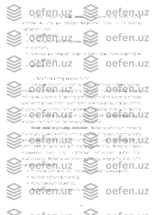 Turistik   firmalarning   ichki   muhiti   -     bu   korxonaning   barcha   mulkiy
kompleksi   va   unda   yuz   beradigan   vaziyatlardan   iborat.   U   o’z   tarkibiga
quyidagilarini oladi:
 moddiy resurslarni;
 pul mablag’larni va ularning ekvivalentlarni;
 xodimlarni;
 korxonada   yuz   berayotgan   jarayonlar   (texnologiya,   biznes   jarayonlar)   va
ularning natijalari;
 axborotlar.
Turistik firmalarning    axborot muhiti
Boshqaruv   hisobotini   tor   ma’noda   rahbar   topshiriklari   bo’yicha   bajarilgan
harakatlar   to’g’risidagi   hisobot   sifatida   tushunish   mumkin.   Yanada   kengroq
ma’noda esa bu korxona faoliyatining barcha jihatlari to’g’risida korxona rahbariga
tarkiblashtirilgan axborotlarni  taqdim  etishni  korxonada yo’lga  qo’yilgan tizimdir
(hujjatlar, ma’lumotnoma, hisobot,  yozuv va h.q. shaklda). Korxona faoliyatining
ikki tomoni – tashki va ichki yo’nalish turlariga mos raviщda, rahbariyatga taqdim
etiladigan hisobotlarni ham ikki qismga ajratish mumkin.
Tashqi   muhit   to’g’risidagi   axborotlar.   Marketing   axborotlarni   marketing
bilan   shug’ullanuvchi   xodimlar   tomonidan   nazorat   qilinadigan,   bozorning   barcha
xarakteristikalari   bo’yicha   ma’lumotlardan   tashkil   topgan   marketing   axborot
tizimini   (MAT)ni   tashkil   etish   yo’li   bilan   amalga   oshiriladi.   Marketing   bo’yicha
mutaxassislar   bozor   holati   to’g’risidagi   ma’lumotlarni   yig’ish   bilan
shug’ullanadilar.   Marketing   axborotlarni   yig’ishning   asosiy   yo’nalishlari   bo’lib
quyidagilar hisoblanadi:
 mijozlar va ularni xarid hatti - haraqatlarini o’ziga hos xususiyatlari;
 raqobatchilar (haqiqiy, potensial);
 mahsulot yetqazib beruvchilar;
Marketing axborotlarining manbalari bo’lib:
43 