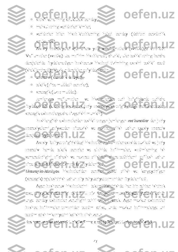  sotish kanalining strukturasi qanday;
 mahsulotning xaridorlari kimlar;   
 xaridorlar   bilan   hisob-kitoblarning   holati   qanday   (debitor   qarzdorlik
strukturasi).
Asosiy   operasiyalar   «jurnallar»   yoki   «ma’lumotlar»   (svodka)ga   kiritiladi.
Ma’lumotlar   (svodka)   uta   mo’him   hisoblanadi,   chunki,   ular   tashkilotning   barcha
darajalarida   foydalanadigan   boshqaruv   hisoboti   tizimining   asosini   tashkil   etadi
(shakllantiradi).  Mazkur darajalar qo’yidagilardir:
 operativ (kundalik faoliyat);
 taktik (o’rta muddatli qarorlar);
 strategik (uzoq muddat).
Jamlangan   ma’lumotlar     va   hisobotlardan   turli   bo’g’inlarda   turlicha
foydalaniladi   (ularning   mazmuni   joriy   operasiyalar   to’g’risidagi   ma’lumotlardan
strategik axborotlargacha o’zgarishi mumkin).
Boshlang’ich axborotlardan tashkil topgan jamlangan   ma’lumotlar  dan joriy
operasiyalarni   ro’yxatdan   o’tqazish   va   nazorat   qilish   uchun   asosiy   operativ
darajada foydalaniladi.
Asosiy faoliyat to’g’risidagi hisobotlar ma’lumotlar asosida tuziladi va joriy
operativ   hamda   taktik   qarorlar   va   alohida   bo’linmalar,   xodimlarning   ish
samaradorligini   o’lchash   va   nazorat   qilishdan   chora-tadbirlarni   qo’llash   uchun
o’rta daraja rahbarlari tomonidan foydalaniladi. 
Umumiylashtirilgan   hisobotlaridan   qarorlar   qabul   qilish   va   kengaytirilgan
( strategik )  rejalashtirish   uchun   oliy   rahyuariyat   tomonidan   foydalaniladi .
Agar   boshqaruv   hisobotlarini     takomillashtirishda   har   bir   rahbar   ishtirok
etsa,   uning   samaradorligi   oshadi.   U   o’z   faoliyatini   muvafaqiyatli   yuritish   uchun
unga   qanday   axborotlar   zarurligini   tahlil   qilishi   kerak.   Agar   mazkur   axborotlar
boshqa   bo’linmalar   tomonidan   taqdim   etilsa,   unda   mazkur   bo’linmalarga   uni
taqdim etish imkoniyatini kelishib olish zarur. 
Boshqaruv hisobotlarni turistik firmalarning   faoliyat turiga bog’likligi 
47 