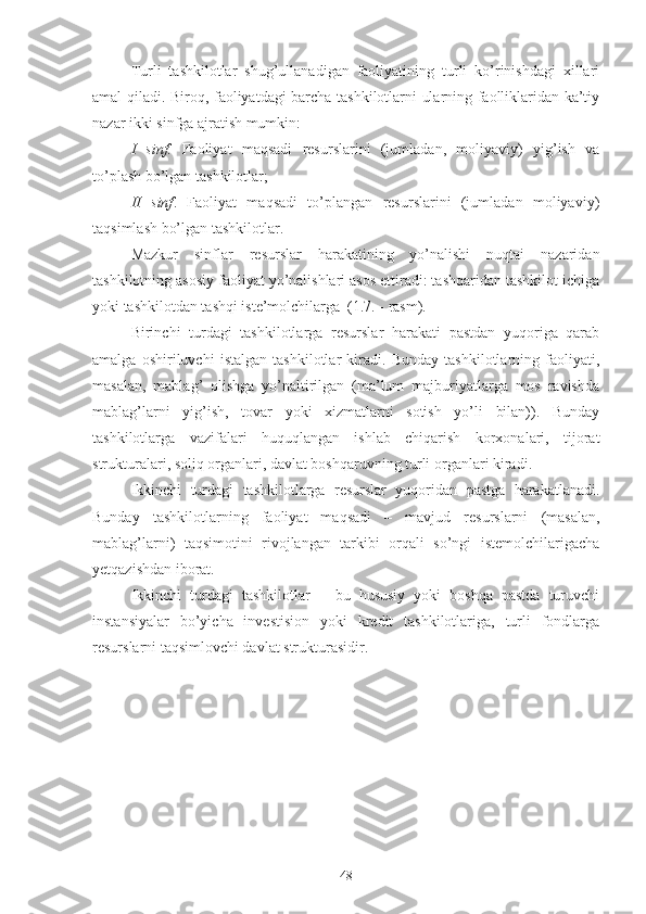 Turli   tashkilotlar   shug’ullanadigan   faoliyatining   turli   ko’rinishdagi   xillari
amal qiladi. Biroq, faoliyatdagi barcha tashkilotlarni ularning faolliklaridan ka’tiy
nazar ikki sinfga ajratish mumkin:
I   sinf.   Faoliyat   maqsadi   resurslarini   (jumladan,   moliyaviy)   yig’ish   va
to’plash bo’lgan tashkilotlar;
II   sinf .   Faoliyat   maqsadi   to’plangan   resurslarini   (jumladan   moliyaviy)
taqsimlash bo’lgan tashkilotlar. 
Mazkur   sinflar   resurslar   harakatining   yo’nalishi   nuqtai   nazaridan
tashkilotning asosiy faoliyat yo’nalishlari asos ettiradi: tashqaridan tashkilot ichiga
yoki tashkilotdan tashqi iste’molchilarga  (1.7. - rasm).
Birinchi   turdagi   tashkilotlarga   resurslar   harakati   pastdan   yuqoriga   qarab
amalga   oshiriluvchi   istalgan   tashkilotlar   kiradi.   Bunday   tashkilotlarning   faoliyati,
masalan,   mablag’   olishga   yo’naltirilgan   (ma’lum   majburiyatlarga   mos   ravishda
mablag’larni   yig’ish,   tovar   yoki   xizmatlarni   sotish   yo’li   bilan)).   Bunday
tashkilotlarga   vazifalari   huquqlangan   ishlab   chiqarish   korxonalari,   tijorat
strukturalari, soliq organlari, davlat boshqaruvning turli organlari kiradi.  
Ikkinchi   turdagi   tashkilotlarga   resurslar   yuqoridan   pastga   harakatlanadi.
Bunday   tashkilotlarning   faoliyat   maqsadi   –   mavjud   resurslarni   (masalan,
mablag’larni)   taqsimotini   rivojlangan   tarkibi   orqali   so’ngi   istemolchilarigacha
yetqazishdan iborat. 
Ikkinchi   turdagi   tashkilotlar   –   bu   hususiy   yoki   boshqa   pastda   turuvchi
instansiyalar   bo’yicha   investision   yoki   kredit   tashkilotlariga,   turli   fondlarga
resurslarni taqsimlovchi davlat strukturasidir.
48 