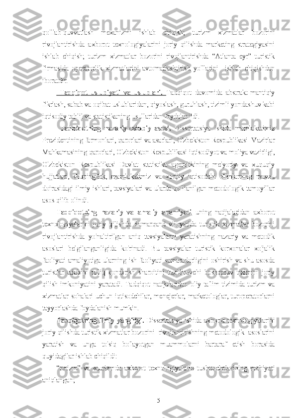 qo'llab-quvvatlash   mexanizmi   ishlab   chiqish;   turizm   xizmatlar   bozorini
rivojlantirishda   axborot   texnologiyalarini   joriy   qilishda   marketing   strategiyasini
ishlab   chiqish;   turizm   xizmatlar   bozorini   rivojlantirishda   “Atlanta   eyr”   turistik
firmasida   operatorlik   xizmatlarini   avtomatlashtirish   yo'llarini     ishlab   chiqishdan
iboratdir.
    Tadqiqot   uslubiyati   va   uslublari.      Tadqiqot   davomida   abstrakt-mantiqiy
fikrlash, sabab va oqibat uslublaridan, qiyoslash, guruhlash, tizimli yondashuv kabi
iqtisodiy tahlil va statistikaning usullaridan foydalanildi.
  Tadqiqotning   nazariy-uslubiy   asosi.   Dissertatsiya   ishida   mamlakatimiz
Prezidentining farmonlari, qarorlari va asarlari, O'zbekiston Respublikasi  Vazirlar
Mahkamasining qarorlari, O'zbekiston Respublikasi iqtisodiyot va moliya vazirligi,
O'zbekiston   Respublikasi   Davlat   statistika   agentlikining   me'yoriy   va   xuquqiy
hujjatlari,   shuningdek,   mamlakatimiz   va   xorijiy   iqtisodchi   olimlarning   mavzu
doirasidagi ilmiy ishlari, tavsiyalari va ularda qo'llanilgan metodologik tamoyillar
asos qilib olindi.
Tadqiqotning   nazariy   va   amaliy   ahamiyati   uning   natijalaridan   axborot
texnologiyalarini   joriy   qilishda   Samarqand   viloyatida   turistik   xizmatlar   bozorini
rivojlantirishda   yo'naltirilgan   aniq   tavsiyalarni   yaratishning   nazariy   va   metodik
asoslari   belgilanganligida   ko'rinadi.   Bu   tavsiyalar   turistik   korxonalar   xo'jalik
faoliyati amaliyotiga ularning ish faoliyati samaradorligini oshirish va shu asosda
turistlar   talabini   to'liq   qondirish   sharoitini   tug'diruvchi   boshqaruv   tizimini   joriy
qilish   imkoniyatini   yaratadi.   Tadqiqot   natijalaridan   oliy   ta'lim   tizimida   turizm   va
xizmatlar  sohalari  uchun iqtisodchilar, menejerlar, marketologlar, turoperatorlarni
tayyorlashda foydalanish mumkin.
Tadqiqotning ilmiy yangiligi.   Dissertatsiya ishida axborot texnologiyalarini
joriy qilishda turistik xizmatlar bozorini  rivojlantirishning metodologik  asoslarini
yaratish   va   unga   to'siq   bo'layotgan   muammolarni   bartaraf   etish   borasida
quyidagilar ishlab chiqildi:
“turizm”   va   «turizmda   axborot   texnologiyalari»   tushunchalarining   mohiyati
aniqlangan;
5 