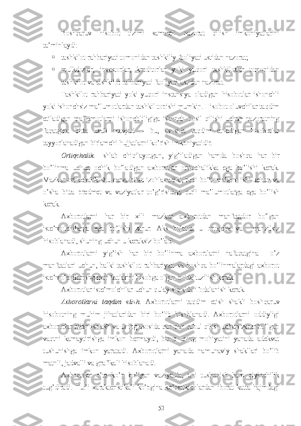 Boshqaruv   hisobot   tizimi   samarali   nazorat   qilish   imkoniyatlarini
ta’minlaydi:
 tashkilot rahbariyati tomonidan tashkiliy faoliyati ustidan nazorat;
 mulkdorlar,   investorlar,   kreditorlar   yoki   yuqori   tashkilotlar   tomonidan
tashkilot va tashkilot rahbariyati faoliyati ustidan nazorat.
Tashkilot   rahbariyati   yoki   yuqori   instansiya   oladigan   hisobotlar   ishonchli
yoki ishonchsiz ma’lumotlardan tashkil topishi mumkin. Hisobot oluvchilar taqdim
etiladigan   ma’lumotlarni   ishonchliligiga   ishonch   hosil   qilishi   uchun   nazoratning
faqatgina   bitta   usuli   mavjud   –   bu,   asosida   taqdim   etiladigan   hisobotlar
tayyorlanadigan birlamchi hujjatlarni ko’rish imkoniyatidir.
Ortiqchalik .   Ishlab   chiqilayotgan,   yig’iladigan   hamda   boshqa   har   bir
bo’linma   uchun   ochik   bo’ladigan   axborotlar   ortiqchalikka   ega   bo’lishi   kerak.
Mazkur ortiqchalik shu narsa bilan izohlanadiki, turli bo’linmalarni ishi uchun va
o’sha   bitta   predmet   va   vaziyatlar   to’g’risidagi   turli   ma’lumotlarga   ega   bo’lish
kerak. 
Axborotlarni   har   bir   xili   mazkur   axborotdan   manfaatdor   bo’lgan
iste’molchilarga   ega   bo’lishi   zarur.   Aks   holatda   u   ortiqcha   va     manzilsiz
hisoblanadi, shuning uchun u keraksiz bo’ladi.
Axborotlarni   yig’ish   har   bir   bo’linma   axbortlarni   nafaqatgina     o’z
manfaatlari   uchun,   balki   tashkilot   rahbariyati   va   boshqa   bo’linmalardagi   axborot
iste’molchilarning manfaatlarini hisobga olgan holda tuzilish kerak.
Axborotlar iste’molchilar uchun qulay shaklda ifodalanish kerak.
Axborotlarni   taqdim   etish .   Axborotlarni   taqdim   etish   shakli   boshqaruv
hisobotning   muhim   jihatlaridan   biri   bo’lib   hisoblanadi.   Axborotlarni   oddiyligi
axborotlar bilan ishlash va uning asosida qarorlar qabul qilish uchun zarur bo’lgan
vaqtni   kamaytirishga   imkon   bermaydi,   biroq   uning   mohiyatini   yanada   adekvat
tushunishga   imkon   yaratadi.   Axborotlarni   yanada   namunaviy   shakllari   bo’lib
matnli, jadvalli va grafikali hisoblanadi.
Axborotlar   o’ta   ko’p   bo’lgan   vaziyatda,   uni   tushunish   ham   qiyinchilik
tug’diradi.   Turli   xarakteristikali   ko’pgina   ko’rsatkichlardan   iborat   katta   hajmdagi
52 