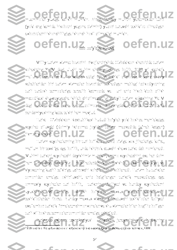 muammolar   yuzaga   kelishi   mumkin.   Biroq,   bunday   muhitni   yaratmasdan   turib
(yoki   eng  kamida   hisobotni   yagona   tizimini)   yuqori   turuvchi   tashkilot   olinadigan
axborotlarni ishonchliligiga ishonch hosil qilmasligi mumkin. 
1-bob bo'yicha xulosa
Milliy turizm xizmat bozorini  rivojlantirishda O'zbekiston sharoitida turizm
sohasining   YaIM   dagi   ulushi   muhim   ahamiyatga   ega   bo'lib,   2022   yil   statistik
ma'lumotlarga   ko'ra   bu   ko'rsatgich   attigi   1,0   %   tashkil   qilmoqda.   Buning   asosiy
sabablaridan   biri   turizm   xizmatlar   bozoridan   tushadigan   mablag'   iqtisodiyotning
turli   turdosh   tarmoqlariga   tarqalib   ketmoqda   va     uni   aniq   hisob-kitob   qilish
metodikasi   shu   paytgacha   ishlab   chiqilmaganligi   tufayli   turizm   sohasining   YaIM
dagi   ulushi   ancha   kam   bo'lib   qolmoqda.   Shuningdek,   jahonda   COVID-19
pandemiyasining katta ta'siri ham mavjud. 
Turist  - O‘zbekiston  Respublikasi  hududi bo‘ylab yoki  boshqa mamlakatga
sayohat   qiluvchi   (doimiy   istiqomat   joyidan   turizm   maqsadida   jo‘nab   ketgan)
jismoniy shaxs 2
. 
Turizm-sayohatlarning   bir   turi   bo‘lsada,   biroq   o‘ziga   xos   jihatlariga   ko‘ra,
ma’lum  bir  tavsifga ega bo‘lib, unda ishtirok etuvchi  shaxs  turist  deb nomlanadi.
Muhimi turistni sayohatchi deyishimiz mumkin, ammo sayohatchini esa har doim
ham   turist   deya   olmaymiz.       Sayohatlardan   farqli   ravishda,   turizm   iqtisodiyot   va
siyosatning kuchli ta’siriga uchrovchi soha bo‘lib hisoblanadi. Turizm   bu turistlar
tomonidan   amalga   oshiriluvchi,   aniq   belgilangan   turistik   maqsadlarga   ega
ommaviy   sayohatlar   turi   bo‘lib,     turistning   faoliyati   va   bunday   sayohatlarni
uyushtirish   va   amalga   oshirish   bo‘yicha   maxsus   xizmat   ko‘rsatuvchi
tashkilotlardan   iborat.   Bunday   maxsus   xizmat   ko‘rsatuvchi   tashkilotlar   faoliyati
avallambor turistik firmalar,mehmonxonalar va shu xizmatlar bilan bog‘liq bo‘lgan
turli xil boshqa tarmoqlar tomonidan amalga oshiriladi.
Turizmda   аxborot   texnologiyasi   –   obyektni,   jarayonini   yoki   hodisaning
2Ўзбекистон Республикасининг 	«Туризм тўғрисида»ги Қонуни	 //«Халқ сўзи» газетаси, 1999.
54 