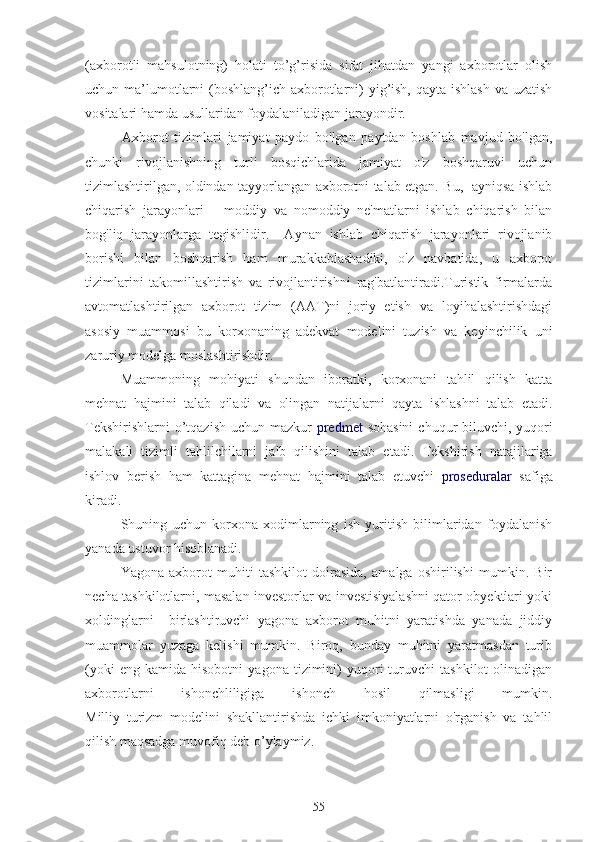 (axborotli   mahsulotning)   holati   to’g’risida   sifat   jihatdan   yangi   axborotlar   olish
uchun ma’lumotlarni  (boshlang’ich axborotlarni)  yig’ish, qayta ishlash va uzatish
vositalari hamda usullaridan foydalaniladigan jarayondir. 
        Axborot   tizimlari   jamiyat   paydo   bo'lgan   paytdan   boshlab   mavjud   bo'lgan,
chunki   rivojlanishning   turli   bosqichlarida   jamiyat   o'z   boshqaruvi   uchun
tizimlashtirilgan, oldindan tayyorlangan axborotni talab etgan. Bu,   ayniqsa ishlab
chiqarish   jarayonlari   –   moddiy   va   nomoddiy   ne'matlarni   ishlab   chiqarish   bilan
bog'liq   jarayonlarga   tegishlidir.     Aynan   ishlab   chiqarish   jarayonlari   rivojlanib
borishi   bilan   boshqarish   ham   murakkablashadiki,   o'z   navbatida,   u   axborot
tizimlarini   takomillashtirish   va   rivojlantirishni   rag'batlantiradi.Turistik   firmalarda
avtomatlashtirilgan   axborot   tizim   (AAT)ni   joriy   etish   va   loyihalashtirishdagi
asosiy   muammosi   bu   korxonaning   adekvat   modelini   tuzish   va   keyinchilik   uni
zaruriy modelga moslashtirishdir.
Muammoning   mohiyati   shundan   iboratki,   korxonani   tahlil   qilish   katta
mehnat   hajmini   talab   qiladi   va   olingan   natijalarni   qayta   ishlashni   talab   etadi.
Tekshirishlarni  o’tqazish  uchun mazkur   predmet   sohasini  chuqur biluvchi, yuqori
malakali   tizimli   tahlilchilarni   jalb   qilishini   talab   etadi.   Tekshirish   natajilariga
ishlov   berish   ham   kattagina   mehnat   hajmini   talab   etuvchi   proseduralar   safiga
kiradi. 
Shuning   uchun   korxona   xodimlarning   ish   yuritish   bilimlaridan   foydalanish
yanada ustuvor hisoblanadi.
Yagona   axborot   muhiti   tashkilot   doirasida,   amalga   oshirilishi   mumkin.   Bir
necha tashkilotlarni, masalan investorlar va investisiyalashni qator obyektlari yoki
xoldinglarni     birlashtiruvchi   yagona   axborot   muhitni   yaratishda   yanada   jiddiy
muammolar   yuzaga   kelishi   mumkin.   Biroq,   bunday   muhitni   yaratmasdan   turib
(yoki   eng  kamida   hisobotni   yagona   tizimini)   yuqori   turuvchi   tashkilot   olinadigan
axborotlarni   ishonchliligiga   ishonch   hosil   qilmasligi   mumkin.
Milliy   turizm   modelini   shakllantirishda   ichki   imkoniyatlarni   o'rganish   va   tahlil
qilish  maqsadga muvofiq deb o’ylaymiz.                                                                
55 