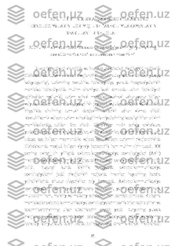 II-BOB. TURISTIK XIZMATLAR BOZORIDA AXBOROT
TEXNOLOGIYaLARINI JORIY QILISh TAShKILIY JARAYoNLARINI
ShAKLLANTIRISh HOLATI
2.1. Turizm xizmatlar bozorida axborot texnologiyalarini joriy qilishning
davlat tomonidan qo'llab-quvvatlash mexanizmi
Bozor   iqtisodiyoti   sharoitida   va   bozor   munosabatlari   rivojlanishi   natijasida
O'zbekistonda   turizm   sohasini   rivojlantirish   uchun   qulay   shart   sharoitlar   yuzaga
kelayotganligi,   turizmning   respublika   iqtisodiyotiga   yanada   integratsiyalanishi
mamlakat   iqtisodiyotida   muhim   ahamiyat   kasb   etmoqda.   Jahon   iqtisodiyoti
tajribasidan   ma'lumki,   turizm   sohasi   mamlakat   xazinasi   uchun   zarur   bo'lgan
valyuta   tushumini   ta'minlash,   yangi   ish   joylarini   vujudga   keltirish   va   shu   bilan
birgalikda   aholining   turmush   darajasini   ko'tarish   uchun   xizmat   qiladi.
Respublikamiz xalqaro turizm sohasidagi imkoniyatlarining kattaligi bilan qo'shni
mamlakatlardan   tubdan   farq   qiladi.   O'zbekiston   nodir   tarixiy   arxitektura
yodgorliklariga, shirin-shakar mevalar, xilma-xil taomlar, ajoyib milliy an'ana, urf-
odatga   ega   bo'lgan   meqmondo'st   xalqqa   ega.   Xalqaro   turizmni   rivojlantirishda
O'zbekistonda   mavjud   bo'lgan   siyosiy   barqarorlik   ham   muhim   o'rin   tutadi.   XX
asrning   oxirgi   o'n   yilligida   axborot-kommunikatsiya   texnologiyalari   (AKT)
insonlar hayot tarzi va jamiyat rivojiga ta'sir qiluvchi asosiy omillardan biri bo'lib
qoldi.   Bugungi   kunda   kishilik   jamiyatida   axborot-kommunikatsiya
texnologiyalarini   jadal   rivojlanishi   natijasida   insonlar   hayotining   barcha
yo'nalishlarida   chuqur   o'zgarishlar   ro'y   bermoqda.   Axborot-kommunikatsiya
texnologiyalari   inson   hayotining   barcha   jabhalarini,   ya'ni   ish   faoliyatini   ham,
muloqotini   ham,   maishiy   va   madaniy   sohalarini   ham   qamrab   olmoqda.   Ko'pgina
mamlakatlar axborot-kommunikatsiya texnologiyalarini tezlik bilan tatbiq qilish va
takomillashtirishning   ulkan   afzalliklarini   anglab   yetdi.   Dunyoning   yuksak
rivojlangan   yetakchi   mamlakatlari   telekommunikatsiyalari   milliy   xo'jalikning
iqtisodiy   kon'yunktura   ta'siri   ostida   bo'lmagan   eng   dinamik   sohasi   hisoblanadi.
56 