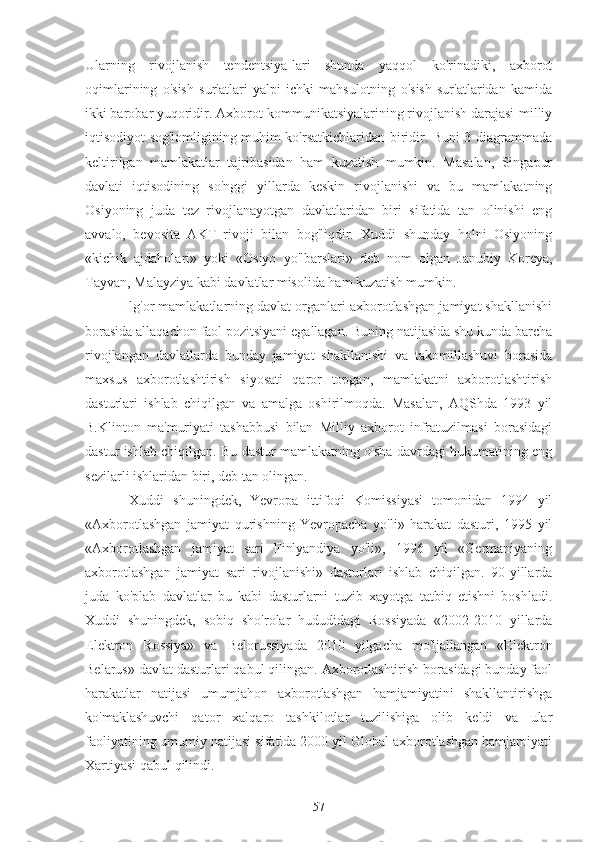 Ularning   rivojlanish   tendentsiya-lari   shunda   yaqqol   ko'rinadiki,   axborot
oqimlarining   o'sish   sur'atlari   yalpi   ichki   mahsulotning   o'sish   sur'atlaridan   kamida
ikki barobar yuqoridir. Axborot-kommunikatsiyalarining rivojlanish darajasi-milliy
iqtisodiyot sog'lomligining muhim ko'rsatkichlaridan biridir. Buni 3-diagrammada
keltirilgan   mamlakatlar   tajribasidan   ham   kuzatish   mumkin.   Masalan,   Singapur
davlati   iqtisodining   so'nggi   yillarda   keskin   rivojlanishi   va   bu   mamlakatning
Osiyoning   juda   tez   rivojlanayotgan   davlatlaridan   biri   sifatida   tan   olinishi   eng
avvalo,   bevosita   AKT   rivoji   bilan   bog'liqdir.   Xuddi   shunday   holni   Osiyoning
«kichik   ajdaholari»   yoki   «Osiyo   yo'lbarslari»   deb   nom   olgan   Janubiy   Koreya,
Tayvan, Malayziya kabi davlatlar misolida ham kuzatish mumkin.
 Ilg'or mamlakatlarning davlat organlari axborotlashgan jamiyat shakllanishi
borasida allaqachon faol pozitsiyani egallagan. Buning natijasida shu kunda barcha
rivojlangan   davlatlarda   bunday   jamiyat   shakllanishi   va   takomillashuvi   borasida
maxsus   axborotlashtirish   siyosati   qaror   topgan,   mamlakatni   axborotlashtirish
dasturlari   ishlab   chiqilgan   va   amalga   oshirilmoqda.   Masalan,   AQShda   1993   yil
B.Klinton   ma'muriyati   tashabbusi   bilan   Milliy   axborot   infratuzilmasi   borasidagi
dastur ishlab chiqilgan. Bu dastur mamlakatning o'sha davrdagi hukumatining eng
sezilarli ishlaridan biri, deb tan olingan. 
  Xuddi   shuningdek,   Yevropa   ittifoqi   Komissiyasi   tomonidan   1994   yil
«Axborotlashgan   jamiyat   qurishning   Yevropacha   yo'li»   harakat   dasturi,   1995   yil
«Axborotlashgan   jamiyat   sari   Finlyandiya   yo'li»,   1996   yil   «Germaniyaning
axborotlashgan   jamiyat   sari   rivojlanishi»   dasturlari   ishlab   chiqilgan.   90-yillarda
juda   ko'plab   davlatlar   bu   kabi   dasturlarni   tuzib   xayotga   tatbiq   etishni   boshladi.
Xuddi   shuningdek,   sobiq   sho'rolar   hududidagi   Rossiyada   «2002-2010   yillarda
Elektron   Rossiya»   va   Belorussiyada   2010   yilgacha   mo'ljallangan   «Elektron
Belarus» davlat dasturlari qabul qilingan. Axborotlashtirish borasidagi bunday faol
harakatlar   natijasi   umumjahon   axborotlashgan   hamjamiyatini   shakllantirishga
ko'maklashuvchi   qator   xalqaro   tashkilotlar   tuzilishiga   olib   keldi   va   ular
faoliyatining umumiy natijasi sifatida 2000 yil Global axborotlashgan hamjamiyati
Xartiyasi qabul qilindi.
57 