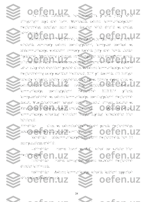   Bu   borada   O'zbekistonda   ham   mustaqillik   yillarida   jiddiy   ishlar
qilinganligini   qayd   etish   lozim.   Mamlakatda   axborot-   kommunikatsiyalarni
rivojlantirishga   qaratilgan   qator   davlat   dasturlari   ishlab   chiqildi   va   amalga
oshirilmoqda.  
Axborotlashtirishni   rivojlantirish,   iqtisodiyot   va   jamiyat   hayotining   barcha
sohalarida   zamonaviy   axborot   texnologiyalarini,   kompyuter   texnikasi   va
telekommunikatsiya   vositalarini   ommaviy   ravishda   joriy   etish   hamda   ulardan
foydalanish,   fuqarolarning   axborotga   ortib   borayotgan   talab-ehtiyojlarini   yanada
to'liqroq   qondirish,   jahon   axborot   resurslaridan   bahramand   bo'lishni   kengaytirish
uchun qulay shart-sharoitlarni yaratish aloqa va axborot-kommunikatsiya sohasini
rivojlantirishning   asosiy   vazifalari   hisoblanadi.   2014   yil   davomida   olib   borilgan
iqtisodiy   islohotlar,   tarkibiy   o'zgarishlar,   iqtisodiy   va   ijtimoiy   siyosat   aloqa   va
axborotlashtirish   sohasida   ham   o'zining   natijalarini   berdi.   Axborot-
kommunikatsiya   texnologiyalarini   rivojlantirish   2002-2014   yillarda
kompyuterlashtirish   va   axborot-kommunikatsiya   texnologiyalarini   rivojlantirish
dasturi,   Muvofiqlashtiruvchi   kengash   tomonidan   qabul   qilingan   dasturlar   va
Kengashning   ish   rejasiga   muvofiq   amalga   oshiriladi.                     Aloqa   va   axborot-
kommunikatsiya   sohasidagi   islohotlarni   borishi   quyidagi   ko'rsatkichlar   bilan
baholanadi.                                                                                                                             
Birinchidan     –     aloqa   va   axborotlashtirish   sohasini   yanada   rivojlantirishga
qaratilgan meyoriy-huquqiy baza takomillashmoqda: 
  Ikkinchidan   –   telekommunikatsiya   tarmoqlarini   rivojlantirishda   ham   bir
qator yutuqlarga erishildi.           
  Uchinchidan   –   Internet   bozori   va   AKT   sohasi   tez   sur'atlar   bilan
rivojlanmoqda.    
  To'rtinchidan   -   Internet   tarmog'idagi   axborot   resurslarini   rivojlantirish
choralari ko'rilmoqda. 
  Beshinchidan   –   Axborot-kommunikatsiya   sohasida   kadrlarni   tayyorlash
ishlari takomillashtirilmoqda.
58 