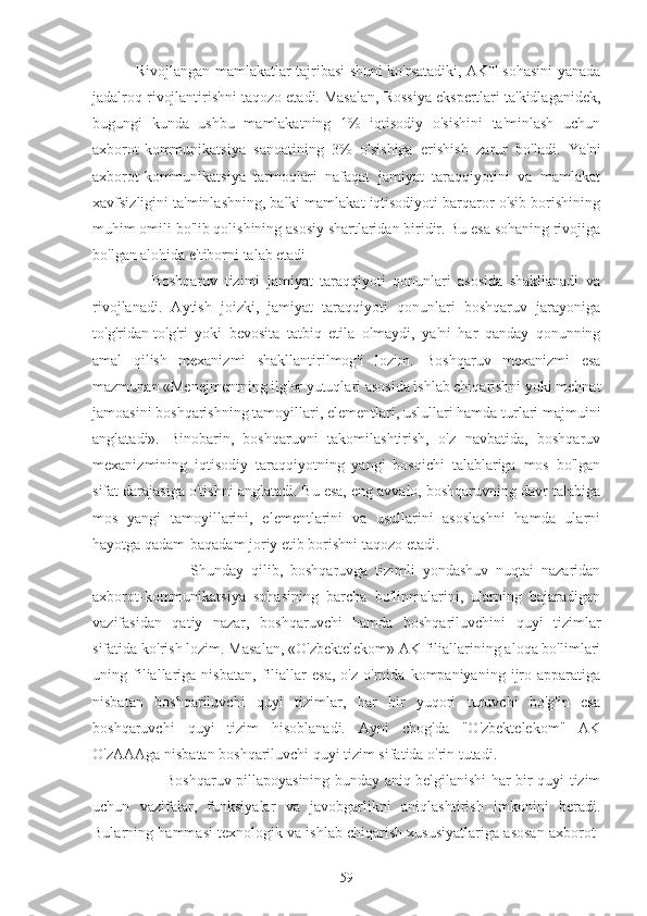   Rivojlangan mamlakatlar tajribasi shuni ko'rsatadiki, AKT sohasini yanada
jadalroq rivojlantirishni taqozo etadi. Masalan, Rossiya ekspertlari ta'kidlaganidek,
bugungi   kunda   ushbu   mamlakatning   1%   iqtisodiy   o'sishini   ta'minlash   uchun
axborot-kommunikatsiya   sanoatining   3%   o'sishiga   erishish   zarur   bo'ladi.   Ya'ni
axborot-kommunikatsiya   tarmoqlari   nafaqat   jamiyat   taraqqiyotini   va   mamlakat
xavfsizligini ta'minlashning, balki mamlakat iqtisodiyoti barqaror o'sib borishining
muhim omili bo'lib qolishining asosiy shartlaridan biridir. Bu esa sohaning rivojiga
bo'lgan alohida e'tiborni talab etadi
      Boshqaruv   tizimi   jamiyat   taraqqiyoti   qonunlari   asosida   shakllanadi   va
rivojlanadi.   Aytish   joizki,   jamiyat   taraqqiyoti   qonunlari   boshqaruv   jarayoniga
to'g'ridan-to'g'ri   yoki   bevosita   tatbiq   etila   olmaydi,   ya'ni   har   qanday   qonunning
amal   qilish   mexanizmi   shakllantirilmog'i   lozim.   Boshqaruv   mexanizmi   esa
mazmunan «Menejmentning ilg'or yutuqlari asosida ishlab chiqarishni yoki mehnat
jamoasini boshqarishning tamoyillari, elementlari, uslullari hamda turlari majmuini
anglatadi».   Binobarin,   boshqaruvni   takomilashtirish,   o'z   navbatida,   boshqaruv
mexanizmining   iqtisodiy   taraqqiyotning   yangi   bosqichi   talablariga   mos   bo'lgan
sifat darajasiga o'tishni anglatadi. Bu esa, eng avvalo, boshqaruvning davr talabiga
mos   yangi   tamoyillarini,   elementlarini   va   usullarini   asoslashni   hamda   ularni
hayotga qadam-baqadam joriy etib borishni taqozo etadi.
                Shunday   qilib,   boshqaruvga   tizimli   yondashuv   nuqtai   nazaridan
axborot-kommunikatsiya   sohasining   barcha   bo'linmalarini,   ularning   bajaradigan
vazifasidan   qatiy   nazar,   boshqaruvchi   hamda   boshqariluvchini   quyi   tizimlar
sifatida ko'rish lozim. Masalan, «O'zbektelekom» AK filiallarining aloqa bo'limlari
uning   filiallariga   nisbatan,   filiallar   esa,   o'z   o'rnida   kompaniyaning   ijro   apparatiga
nisbatan   boshqariluvchi   quyi   tizimlar,   har   bir   yuqori   turuvchi   bo'g'in   esa
boshqaruvchi   quyi   tizim   hisoblanadi.   Ayni   chog'da   "O'zbektelekom"   AK
O'zAAAga nisbatan boshqariluvchi quyi tizim sifatida o'rin tutadi.
             Boshqaruv pillapoyasining bunday aniq belgilanishi har bir quyi tizim
uchun   vazifalar,   funksiyalar   va   javobgarlikni   aniqlashtirish   imkonini   beradi.
Bularning hammasi texnologik va ishlab chiqarish xususiyatlariga asosan axborot-
59 