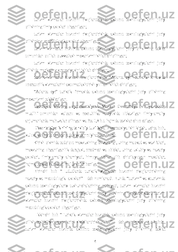 turizm   xizmatlar   bozorini   rivojlantirishda   axborot   texnologiyalarini   joriy
qilishning ilmiy asoslari o'rganilgan; 
turizm   xizmatlar   bozorini   rivojlantirishda   axborot   texnologiyalarini   joriy
qilishning  metodologik asoslari o'rganilgan;
turizm   xizmatlar   bozorida   axborot   texnologiyalarini   joriy   qilishning   davlat
tomonidan qo'llab-quvvatlash mexanizmi ishlab chiqilingan;
turizm   xizmatlar   bozorini   rivojlantirishda   axborot   texnologiyalarini   joriy
qilishda marketing strategiyasini ishlab chiqilgan;
turizm   xizmatlar   bozorini   rivojlantirishda   “Atlanta   eyr”   turistik   firmasida
operatorlik xizmatlarini avtomatlashtirish yo'llari ishlab chiqilgan;
“Atlanta   eyr”   turistik   firmasida   axborot   texnologiyalarini   joriy   qilishning
mexanizmi taklif etilgan. 
Tadqiqot   ishining     approbatsiyasi.   Mazkur   dissertatsiya   ishi   yuzasidan
muallif   tomonidan   xalqaro   va   respublika   miqyosida   o'tkazilgan   ilmiy-amaliy
anjumanlarda ma'ruzalar qilingan va 3ta 0,8 b.t. hajmda tezislar chop etilgan.
Dissertatsiya ishining tarkibiy tuzilishi.   Dissertatsiya ishi kirish, uchta bob,
xulosa va foydalanilgan adabiyotlar ro'yhatidan iborat. 
Kirish qismida tadqiqot mavzusining dolzarbligi, uning maqsad va vazifalari,
mavzuning   o'rganilganlik   darajasi,   predmeti   va   ob'ekti,   uning   uslubiy   va   nazariy
asoslari,   ilmiy-amaliy   ahamiyati,   himoya   uchun   olib   chiqilayotgan   masalalar,
hajmi, tarkibi haqidagi ma'lumotlar berilgan.
Birinchi   bob   “Hududlarda   turistik   xizmatlar   bozorini   rivojlantirishning
nazariy va metodologik   asoslari” - deb nomlanadi. Bunda “turizm” va «turizmda
axborot   texnologiyalari»   tushunchalarining   mohiyati,   turizm   xizmatlar   bozorini
rivojlantirishda   axborot   texnologiyalarini   joriy   qilishning   ilmiy   asoslari,   turizm
xizmatlar   bozorini   rivojlantirishda   axborot   texnologiyalarini   joriy   qilishning
metodologik asoslari o'rganilgan.
  Ikkinchi   bob   “Turistik   xizmatlar   bozorida   axborot   texnologiyalarini   joriy
qilish   tashkiliy   jarayonlarini   shakllantirish   holati”   -   deb   nomlanadi.   Bu   bobda,
turizm   xizmatlar   bozorida   axborot   texnologiyalarini   joriy   qilishning   davlat
6 