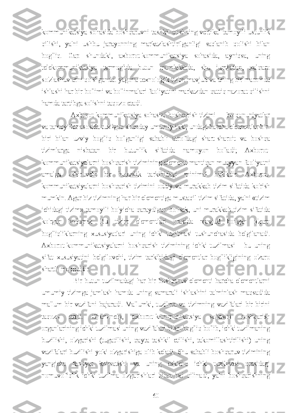 kommunikatsiya sohasida  boshqaruvni  tashkil  etishning vertikal  tamoyili ustunlik
qilishi,   ya'ni   ushbu   jarayonning   markazlashtirilganligi   saqlanib   qolishi   bilan
bog'liq.   Gap   shundaki,   axborot-kommunikatsiya   sohasida,   ayniqsa,   uning
telekommunikatsiya   tarmog'ida   butun   mamlakatda,   shu   jumladan,   xalqaro
so'zlashuvlarni qo'shganda. yagona texnologik tizim mavjud va uning bir maromda
ishlashi har bir bo'limi va bo'linmalari faoliyatini markazdan qattiq nazorat qilishni
hamda tartibga solishni taqozo etadi.
       Axborot-kommunikatsiya sohasini boshqarish tizimi — bu qonuniyatlar
va tamoyillar asosida tuzilgan shunday umumiylikki, undagi barcha elementlar bir-
biri   bilan   uzviy   bog'liq   bo'lganligi   sababli   atrofdagi   shart-sharoit   va   boshqa
tizimlarga   nisbatan   bir   butunlik   sifatida   namoyon   bo'ladi;   Axborot-
kommunikatsiyalarni boshqarish tizimining elementi mantiqan muayyan faoliyatni
amalga   oshiruvchi   bir   butunlik   tarkibidagi   minimal   birlikdir.   Axborot-
kommunikatsiyalarni boshqarish tizimini oddiy va murakkab tizim sifatida ko'rish
mumkin. Agar biz tizimning har bir elementiga mustaqil tizim sifatida, ya'ni «tizim
ichidagi  tizim»  tamoyili   bo'yicha  qaraydigan bo'lsak,   uni  murakkab  tizim   sifatida
ko'rgan   bo'lamiz.   Bu   tizim   elementlari   orasida   mavjud   bo'lgan   o'zaro
bog'liqliklarning   xususiyatlari   uning   ichki   tuzilmasi   tushunchasida   belgilanadi.
Axborot-kommunikatsiyalarni   boshqarish   tizimining   ichki   tuzilmasi   -   bu   uning
sifat   xususiyatini   belgilovchi,   tizim   tarkibidagi   elementlar   bog'likligining   o'zaro
shartli majmuidir.
           Bir  butun tuzilmadagi  har  bir  boshqaruv elementi  barcha elementlarni
umumiy   tizimga   jamlash   hamda   uning   samarali   ishlashini   ta'minlash   maqsadida
ma'lum   bir   vazifani   bajaradi.   Ma'lumki,   tuzilma   va   tizimning   vazifalari   bir-birini
taqozo   etadi.   Chunonchi,   axborot-kommunikatsiya   sohasini   boshqarish
organlarining ichki tuzilmasi uning vazifalari bilan bog'liq bo'lib, ichki tuzilmaning
buzilishi,   o'zgarishi   (tugatilishi,   qayta   tashkil   etilishi,   takomillashtirilishi)   uning
vazifalari buzilishi yoki o'zgarishiga olib keladi. Shu sababli boshqaruv tizimining
yangicha   faoliyat   ko'rsatishi   va   uning   eskicha   ichki   tuzilmasi   orasidagi
nomuvofiqlik   ichki   tuzilma   o'zgarishlari   bilan   hal   qilinadi,   ya'ni   boshqarishning
60 