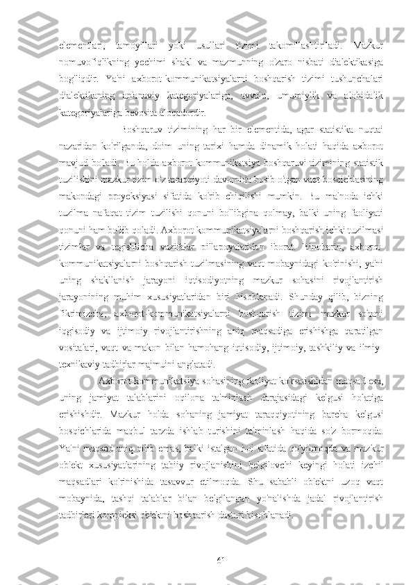 elementlari,   tamoyillari   yoki   usullari   tizimi   takomillashtiriladi.   Mazkur
nomuvofiqlikning   yechimi   shakl   va   mazmunning   o'zaro   nisbati   dialektikasiga
bog'liqdir.   Ya'ni   axborot-kommunikatsiyalarni   boshqarish   tizimi   tushunchalari
dialektikaning   an'anaviy   kategoriyalariga,   avvalo,   umumiylik   va   alohidalik
kategoriyalariga bevosita aloqadordir.
              Boshqaruv   tizimining   har   bir   elementida,   agar   statistika   nuqtai
nazaridan   ko'rilganda,   doim   uning   tarixi   hamda   dinamik   holati   haqida   axborot
mavjud bo'ladi. Bu holda axborot-kommunikatsiya boshqaruvi tizimining statistik
tuzilishini mazkur tizim o'z taraqqiyoti davomida bosib o'tgan vaqt bosqichlarining
makondagi   proyeksiyasi   sifatida   ko'rib   chiqilishi   mumkin.   Bu   ma'noda   ichki
tuzilma   nafaqat   tizim   tuzilishi   qonuni   bo'libgina   qolmay,   balki   uning   faoliyati
qonuni ham bo'lib qoladi. Axborot-kommunikatsiyalarni boshqarish ichki tuzilmasi
tizimlar   va   tegishlicha   vazifalar   pillapoyalaridan   iborat.   Binobarin,   axborot-
kommunikatsiyalarni   boshqarish   tuzilmasining   vaqt   mobaynidagi   ko'rinishi,   ya'ni
uning   shakllanish   jarayoni   iqtisodiyotning   mazkur   sohasini   rivojlantirish
jarayonining   muhim   xususiyatlaridan   biri   hisoblanadi.   Shunday   qilib,   bizning
fikrimizcha,   axborot-kommunikatsiyalarni   boshqarish   tizimi   mazkur   sohani
iqgisodiy   va   ijtimoiy   rivojlantirishning   aniq   maqsadiga   erishishga   qaratilgan
vositalari,   vaqt   va   makon   bilan   hamohang   iqtisodiy,   ijtimoiy,   tashkiliy   va   ilmiy-
texnikaviy tadbirlar majmuini anglatadi.
         Axborot-kommunikatsiya sohasining faoliyat ko'rsatishidan maqsad esa,
uning   jamiyat   talablarini   oqilona   ta'minlash   darajasidagi   kelgusi   holatiga
erishishdir.   Mazkur   holda   sohaning   jamiyat   taraqqiyotining   barcha   kelgusi
bosqichlarida   maqbul   tarzda   ishlab   turishini   ta'minlash   haqida   so'z   bormoqda.
Ya'ni   maqsad   aniq   qilib   emas,   balki   istalgan   hol   sifatida   qo'yilmoqda   va   mazkur
ob'ekt   xususiyatlarining   tabiiy   rivojlanishini   belgilovchi   keyingi   holati   izchil
maqsadlari   ko'rinishida   tasavvur   etilmoqda.   Shu   sababli   ob'ektni   uzoq   vaqt
mobaynida,   tashqi   talablar   bilan   belgilangan   yo'nalishda   jadal   rivojlantirish
tadbirlari kompleksi ob'ektni boshqarish dasturi hisoblanadi.
61 