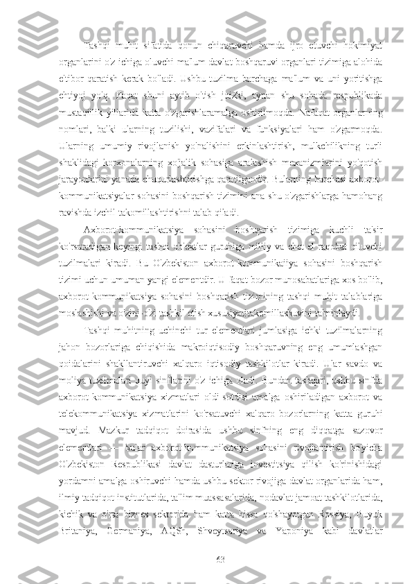 Tashqi   muhit   sifatida   qonun   chiqaruvchi   hamda   ijro   etuvchi   hokimiyat
organlarini o'z ichiga oluvchi ma'lum davlat boshqaruvi organlari tizimiga alohida
e'tibor   qaratish   kerak   bo'ladi.   Ushbu   tuzilma   barchaga   ma'lum   va   uni   yoritishga
ehtiyoj   yo'q.   Faqat   shuni   aytib   o'tish   joizki,   aynan   shu   sohada   respublikada
mustaqillik   yillarida   katta   o'zgarishlaramalga   oshirilmoqda.   Nafaqat   organlarning
nomlari,   balki   ularning   tuzilishi,   vazifalari   va   funksiyalari   ham   o'zgarmoqda.
Ularning   umumiy   rivojlanish   yo'nalishini   erkinlashtirish,   mulkchilikning   turli
shaklidagi   korxonalarning   xo'jalik   sohasiga   aralashish   mexanizmlarini   yo'qotish
jarayonlarini yanada chuqurlashtirishga qaratilgandir. Bularning barchasi axborot-
kommunikatsiyalar  sohasini  boshqarish  tizimini  ana  shu o'zgarishlarga hamohang
ravishda izchil takomillashtirishni talab qiladi.
Axborot-kommunikatsiya   sohasini   boshqarish   tizimiga   kuchli   ta'sir
ko'rsatadigan   keyingi   tashqi   ob'ektlar   guruhiga   milliy   va   chet   el   raqobat   qiluvchi
tuzilmalari   kiradi.   Bu   O'zbekiston   axborot-kommunikaiiya   sohasini   boshqarish
tizimi uchun umuman yangi elementdir. U faqat bozor munosabatlariga xos bo'lib,
axborot-kommunikatsiya   sohasini   boshqarish   tizimining   tashqi   muhit   talablariga
moslashishi va o'zini-o'zi tashkil etish xususiyatitakomillashuvini ta'minlaydi.
Tashqi   muhitning   uchinchi   tur   elementlari   jumlasiga   ichki   tuzilmalarning
jahon   bozorlariga   chiqishida   makroiqtisodiy   boshqaruvning   eng   umumlashgan
qoidalarini   shakllantiruvchi   xalqaro   iqtisodiy   tashkilotlar   kiradi.   Ular   savdo   va
moliya   tuzilmalari   quyi   sinflarini   o'z   ichiga   oladi.   Bundan   tashqari,   ushbu   sinfda
axborot-kommunikatsiya   xizmatlari   oldi-sotdisi   amalga   oshiriladigan   axborot   va
telekommunikatsiya   xizmatlarini   ko'rsatuvchi   xalqaro   bozorlarning   katta   guruhi
mavjud.   Mazkur   tadqiqot   doirasida   ushbu   sinfning   eng   diqqatga   sazovor
elementlari   —   bular   axborot-kommunikatsiya   sohasini   rivojlantirish   bo'yicha
O'zbekiston   Respublikasi   davlat   dasturlariga   investitsiya   qilish   ko'rinishidagi
yordamni amalga oshiruvchi hamda ushbu sektor rivojiga davlat organlarida ham,
ilmiy-tadqiqot institutlarida, ta'lim muassasalarida, nodavlat jamoat tashkilotlarida,
kichik   va   o'rta   biznes   sektorida   ham   katta   hissa   qo'shayotgan   Rossiya,   Buyuk
Britaniya,   Germaniya,   AQSh,   Shveytsariya   va   Yaponiya   kabi   davlatlar
63 