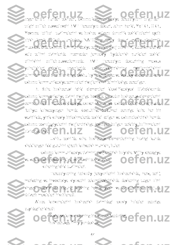 organlaridir.   Bundan   tashqari,   axborot-kommunikatsiya   taraqqiyotini   to'g'ridan-
to'g'ri qo'llab-quvvatlovchi BMT  Taraqqiyot  dasturi, Jahon  Banki, YeTRB,  ORB,
Yevropa   Ittifoqi     tuzilmalarini   va   boshqa   xalqaro   donorlik   tashkilotlarini   aytib
o'tish   kerak   bo'ladi.   Jumladan,   NATOning   ilmiy   dasturi   milliy   akademik
muassasalarda axborot-kommunikatsiya tarmoqlari rivoj topishini, kutubxonalar va
xalq   ta'limi   tizimlarida   Internetdan   jamoaviy   foydalanish   punktlari   tashkil
qilinishini   qo'llab-quvvatlamoqda.   BMT   Taraqqiyot   dasturining   maxsus
yo'nalishlari   davlat   organlarida   axborotlashtirishning   rivojlantirilishini
ta'minlamoqda. Shu bilan birga ushbu loyihalar jamoat va xususiy sektorlarda ham
axborot-kommunikatsiya tarmoqlari rivojlanishini ta'minlashga qaratilgan.
B.   Soha   boshqaruvi   ichki   elementlari   klassifikatsiyasi   O'zbekistonda
axborot-kommunikaiiya tizimi rivojiga bevosita aloqador boshqaruv elementlarini
qamrab   oladi.   Bu   klassifikatsiya   asosan   Aloqa   va   axborotlashtirish   majmuida
faoliyat   ko'rsatayotgan   hamda   Respublika   hukumati   qaroriga   ko'ra   har   bir
vazirlikda, yirik sohaviy birlashmalarda tashkil etilgan va axborotlashtirish hamda
axborot   texnologiyalarini   rivojlantirishga   javobgar   bo'lgan   tarkibiy   bo'linmalarni
o'z ichiga oladi.
            Ushbu   tasnifda   soha   boshqaruv   elementlarining   hozirgi   kunda
shakllangan ikki guruhini ajratib ko'rsatish mumkin, bular:
-    axborot-kommunikatsiya tizimini rivojlantirish bo'yicha Milliy strategiya
va xarakatlar rejasini amalga oshiruvchi tashkilotlar;
-      sohaning ichki tuzilmalari.
              Taraqqiyotning   iqtisodiy   jarayonlarini   boshqarishda,   narx,   tarif,
marketing   va   investitsiya   siyosatini   takomillashtirishda   davlatning   tutgan   o'rni
singari   muammolar   bugungi   kunning   hamda   yaqin   va   uzoq   istiqbolning   juda
dolzarb masalalari hisoblanadi.
Aloqa   korxonalarini   boshqarish   tizimidagi   asosiy   holatlar   qatoriga
quyidagilar kiradi:
-            Davlat va korxonalarning bir xil manfaatdorligi;
-            Boshqaruvga ilmiy yondashuv;
64 