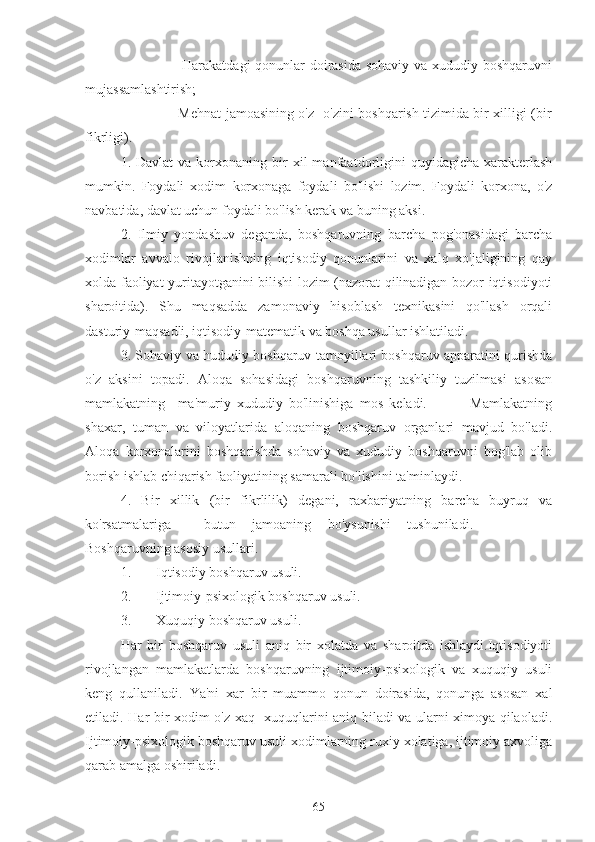 -                       Harakatdagi  qonunlar doirasida sohaviy va xududiy boshqaruvni
mujassamlashtirish;
-                       Mehnat jamoasining o'z -o'zini boshqarish tizimida bir xilligi (bir
fikrligi).
1.  Davlat  va  korxonaning  bir  xil  manfaatdorligini  quyidagicha   xarakterlash
mumkin.   Foydali   xodim   korxonaga   foydali   bo'lishi   lozim.   Foydali   korxona,   o'z
navbatida, davlat uchun foydali bo'lish kerak va buning aksi.
2.   Ilmiy   yondashuv   deganda,   boshqaruvning   barcha   pog'onasidagi   barcha
xodimlar   avvalo   rivojlanishning   iqtisodiy   qonunlarini   va   xalq   xo'jaligining   qay
xolda faoliyat yuritayotganini bilishi lozim (nazorat qilinadigan bozor iqtisodiyoti
sharoitida).   Shu   maqsadda   zamonaviy   hisoblash   texnikasini   qo'llash   orqali
dasturiy-maqsadli, iqtisodiy-matematik va boshqa usullar ishlatiladi.
3. Sohaviy va hududiy boshqaruv tamoyillari boshqaruv apparatini qurishda
o'z   aksini   topadi.   Aloqa   sohasidagi   boshqaruvning   tashkiliy   tuzilmasi   asosan
mamlakatning     ma'muriy   xududiy   bo'linishiga   mos   keladi.               Mamlakatning
shaxar,   tuman   va   viloyatlarida   aloqaning   boshqaruv   organlari   mavjud   bo'ladi.
Aloqa   korxonalarini   boshqarishda   sohaviy   va   xududiy   boshqaruvni   bog'lab   olib
borish ishlab chiqarish faoliyatining samarali bo'lishini ta'minlaydi.
4.   Bir   xillik   (bir   fikrlilik)   degani,   raxbariyatning   barcha   buyruq   va
ko'rsatmalariga     butun   jamoaning   bo'ysunishi   tushuniladi.                                      
Boshqaruvning asosiy usullari.
1. Iqtisodiy boshqaruv usuli. 
2. Ijtimoiy-psixologik boshqaruv usuli.
3. Xuquqiy boshqaruv usuli.
Har   bir   boshqaruv   usuli   aniq   bir   xolatda   va   sharoitda   ishlaydi.Iqtisodiyoti
rivojlangan   mamlakatlarda   boshqaruvning   ijtimoiy-psixologik   va   xuquqiy   usuli
keng   qullaniladi.   Ya'ni   xar   bir   muammo   qonun   doirasida,   qonunga   asosan   xal
etiladi. Har bir xodim o'z xaq- xuquqlarini aniq biladi va ularni ximoya qilaoladi.
Ijtimoiy-psixologik boshqaruv usuli xodimlarning ruxiy xolatiga, ijtimoiy axvoliga
qarab amalga oshiriladi.                                                                                               
65 