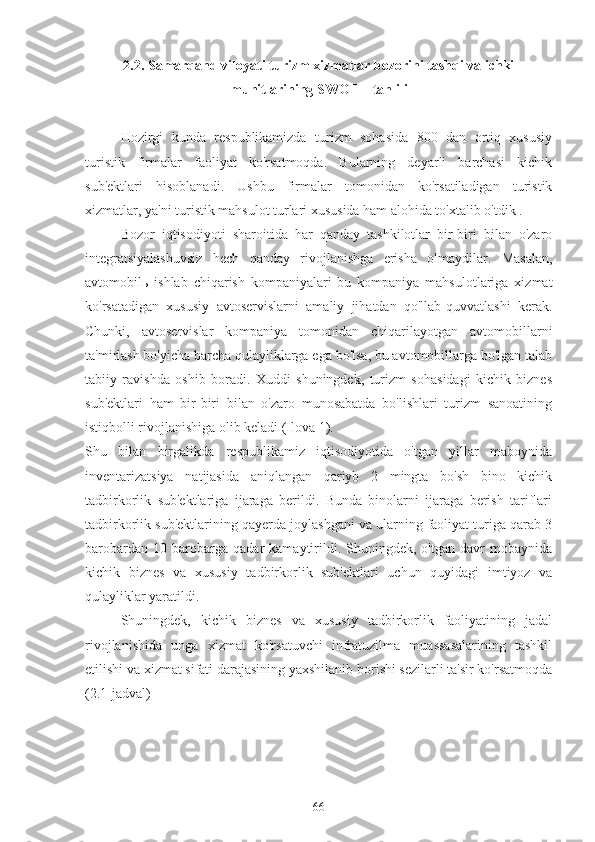 2.2. Samarqand viloyati turizm xizmatlar bozorini tashqi va ichki
muhitlarining SWOT – tahlili
Hozirgi   kunda   respublikamizda   turizm   sohasida   800   dan   ortiq   xususiy
turistik   firmalar   faoliyat   ko'rsatmoqda.   Bularning   deyarli   barchasi   kichik
sub'ektlari   hisoblanadi.   Ushbu   firmalar   tomonidan   ko'rsatiladigan   turistik
xizmatlar, ya'ni turistik mahsulot turlari xususida ham alohida to'xtalib o'tdik .
Bozor   iqtisodiyoti   sharoitida   har   qanday   tashkilotlar   bir-biri   bilan   o'zaro
integratsiyalashuvsiz   hech   qanday   rivojlanishga   erisha   olmaydilar.   Masalan,
avtomobil ь   ishlab   chiqarish   kompaniyalari   bu   kompaniya   mahsulotlariga   xizmat
ko'rsatadigan   xususiy   avtoservislarni   amaliy   jihatdan   qo'llab-quvvatlashi   kerak.
Chunki,   avtoservislar   kompaniya   tomonidan   chiqarilayotgan   avtomobillarni
ta'mirlash bo'yicha barcha qulayliklarga ega bo'lsa, bu avtomobillarga bo'lgan talab
tabiiy   ravishda   oshib   boradi.   Xuddi   shuningdek,   turizm   sohasidagi   kichik   biznes
sub'ektlari   ham   bir-biri   bilan   o'zaro   munosabatda   bo'lishlari   turizm   sanoatining
istiqbolli rivojlanishiga olib keladi (Ilova 1). 
Shu   bilan   birgalikda   respublikamiz   iqtisodiyotida   o'tgan   yillar   maboynida
inventarizatsiya   natijasida   aniqlangan   qariyb   2   mingta   bo'sh   bino   kichik
tadbirkorlik   sub'ektlariga   ijaraga   berildi.   Bunda   binolarni   ijaraga   berish   tariflari
tadbirkorlik sub'ektlarining qayerda joylashgani va ularning faoliyat turiga qarab 3
barobardan   10  barobarga   qadar   kamaytirildi.   Shuningdek,  o'tgan   davr   mobaynida
kichik   biznes   va   xususiy   tadbirkorlik   sub'ektlari   uchun   quyidagi   imtiyoz   va
qulayliklar yaratildi.
Shuningdek,   kichik   biznes   va   xususiy   tadbirkorlik   faoliyatining   jadal
rivojlanishida   unga   xizmat   ko'rsatuvchi   infratuzilma   muassasalarining   tashkil
etilishi va xizmat sifati darajasining yaxshilanib borishi sezilarli ta'sir ko'rsatmoqda
(2.1-jadval)
66 