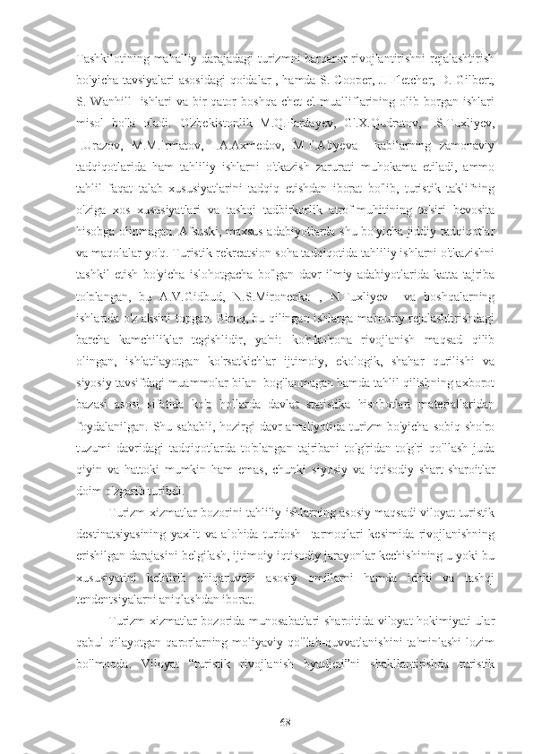 Tashkilotining mahalliy darajadagi  turizmni barqaror rivojlantirishni rejalashtirish
bo'yicha tavsiyalari asosidagi  qoidalar , hamda S. Cooper, J. Fletcher, D. Gilbert,
S.  Wanhill     ishlari   va  bir   qator   boshqa   chet   el   mualliflarining  olib   borgan   ishlari
misol   bo'la   oladi.   O'zbekistonlik   M.Q.Pardayev,   G'.X.Qudratov,   I.S.Tuxliyev,
I.Urazov,   M.M.Irmatov,   I.A.Axmedov,   M.T.Aliyeva     kabilarning   zamonaviy
tadqiqotlarida   ham   tahliliy   ishlarni   o'tkazish   zarurati   muhokama   etiladi,   ammo
tahlil   faqat   talab   xususiyatlarini   tadqiq   etishdan   iborat   bo'lib,   turistik   taklifning
o'ziga   xos   xususiyatlari   va   tashqi   tadbirkorlik   atrof-muhitining   ta'siri   bevosita
hisobga olinmagan. Afsuski, maxsus adabiyotlarda shu bo'yicha jiddiy tadqiqotlar
va maqolalar yo'q. Turistik-rekreatsion soha tadqiqotida tahliliy ishlarni o'tkazishni
tashkil   etish   bo'yicha   islohotgacha   bo'lgan   davr   ilmiy   adabiyotlarida   katta   tajriba
to'plangan,   bu   A.V.Gidbud,   N.S.Mironenko   ,   N.Tuxliyev     va   boshqalarning
ishlarida o'z aksini topgan. Biroq, bu qilingan ishlarga ma'muriy rejalashtirishdagi
barcha   kamchiliklar   tegishlidir,   ya'ni:   ko'r-ko'rona   rivojlanish   maqsad   qilib
olingan,   ishlatilayotgan   ko'rsatkichlar   ijtimoiy,   ekologik,   shahar   qurilishi   va
siyosiy tavsifdagi muammolar bilan  bog'lanmagan hamda tahlil qilishning axborot
bazasi   asosi   sifatida   ko'p   hollarda   davlat   statistika   hisobotlari   materiallaridan
foydalanilgan.  Shu sababli,  hozirgi  davr  amaliyotida  turizm  bo'yicha  sobiq sho'ro
tuzumi   davridagi   tadqiqotlarda   to'plangan   tajribani   to'g'ridan-to'g'ri   qo'llash   juda
qiyin   va   hattoki   mumkin   ham   emas,   chunki   siyosiy   va   iqtisodiy   shart-sharoitlar
doim o'zgarib turibdi.
Turizm xizmatlar bozorini tahliliy ishlarning asosiy maqsadi viloyat turistik
destinatsiyasining   yaxlit   va   alohida   turdosh     tarmoqlari   kesimida   rivojlanishning
erishilgan darajasini belgilash, ijtimoiy-iqtisodiy jarayonlar kechishining u yoki bu
xususiyatini   kelitirib   chiqaruvchi   asosiy   omillarni   hamda   ichki   va   tashqi
tendentsiyalarni aniqlashdan iborat.
Turizm xizmatlar bozorida munosabatlari sharoitida viloyat hokimiyati ular
qabul   qilayotgan  qarorlarning  moliyaviy  qo'llab-quvvatlanishini   ta'minlashi   lozim
bo'lmoqda.   Viloyat   “turistik   rivojlanish   byudjeti”ni   shakllantirishda   turistik
68 