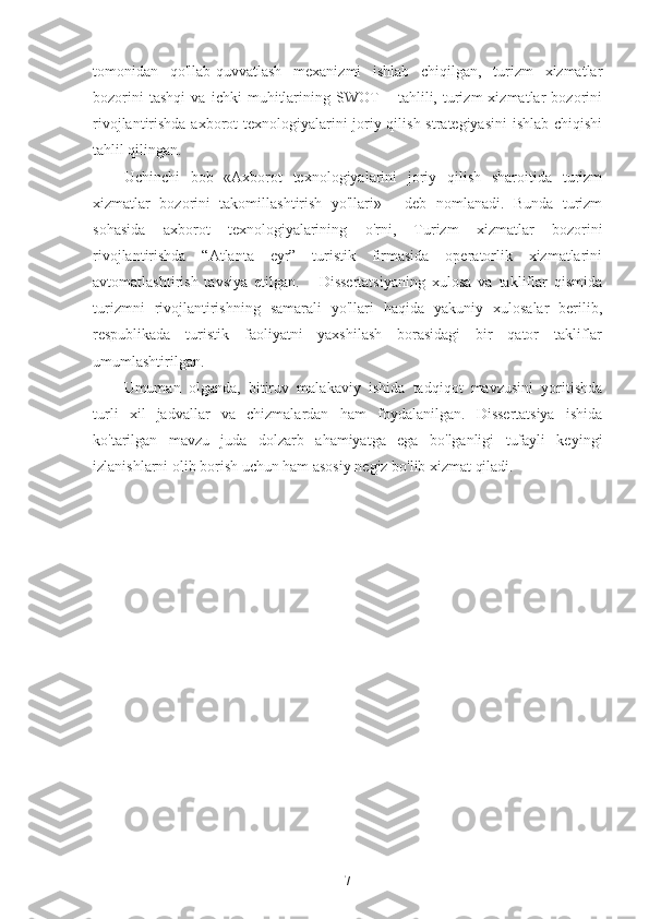 tomonidan   qo'llab-quvvatlash   mexanizmi   ishlab   chiqilgan,   turizm   xizmatlar
bozorini   tashqi   va   ichki   muhitlarining   SWOT   –   tahlili,   turizm   xizmatlar   bozorini
rivojlantirishda axborot texnologiyalarini joriy qilish strategiyasini  ishlab chiqishi
tahlil qilingan.
Uchinchi   bob   «Axborot   texnologiyalarini   joriy   qilish   sharoitida   turizm
xizmatlar   bozorini   takomillashtirish   yo'llari»   -   deb   nomlanadi.   Bunda   turizm
sohasida   axborot   texnologiyalarining   o'rni,   Turizm   xizmatlar   bozorini
rivojlantirishda   “Atlanta   eyr”   turistik   firmasida   operatorlik   xizmatlarini
avtomatlashtirish   tavsiya   etilgan.       Dissertatsiyaning   xulosa   va   takliflar   qismida
turizmni   rivojlantirishning   samarali   yo'llari   haqida   yakuniy   xulosalar   berilib,
respublikada   turistik   faoliyatni   yaxshilash   borasidagi   bir   qator   takliflar
umumlashtirilgan.
Umuman   olganda,   bitiruv   malakaviy   ishida   tadqiqot   mavzusini   yoritishda
turli   xil   jadvallar   va   chizmalardan   ham   foydalanilgan.   Dissertatsiya   ishida
ko'tarilgan   mavzu   juda   dolzarb   ahamiyatga   ega   bo'lganligi   tufayli   keyingi
izlanishlarni olib borish uchun ham asosiy negiz bo'lib xizmat qiladi.
7 