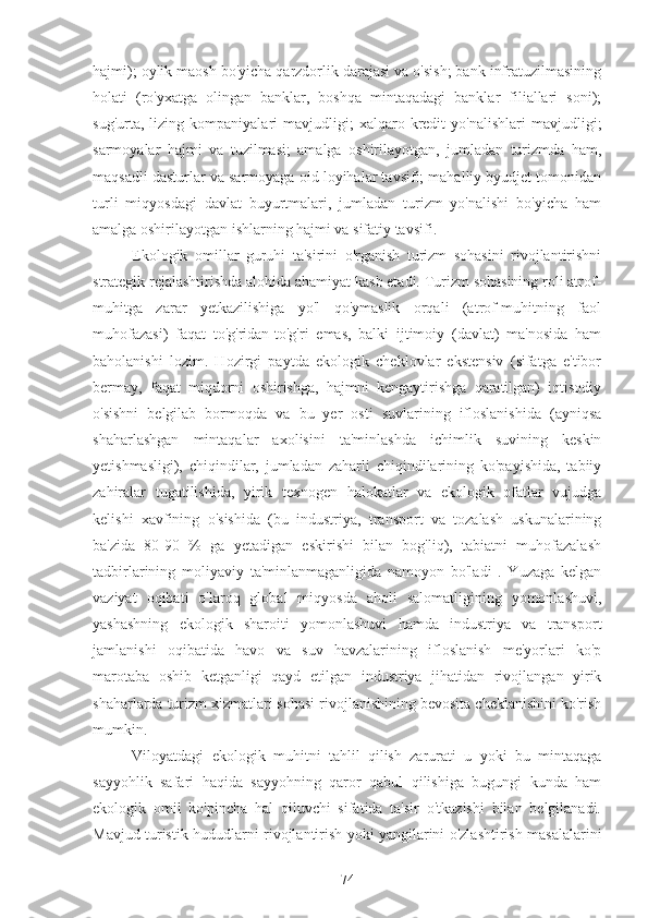 hajmi); oylik maosh bo'yicha qarzdorlik darajasi va o'sish; bank infratuzilmasining
holati   (ro'yxatga   olingan   banklar,   boshqa   mintaqadagi   banklar   filiallari   soni);
sug'urta,   lizing  kompaniyalari   mavjudligi;   xalqaro   kredit   yo'nalishlari   mavjudligi;
sarmoyalar   hajmi   va   tuzilmasi;   amalga   oshirilayotgan,   jumladan   turizmda   ham,
maqsadli dasturlar va sarmoyaga oid loyihalar tavsifi; mahalliy byudjet tomonidan
turli   miqyosdagi   davlat   buyurtmalari,   jumladan   turizm   yo'nalishi   bo'yicha   ham
amalga oshirilayotgan ishlarning hajmi va sifatiy tavsifi.
Ekologik   omillar   guruhi   ta'sirini   o'rganish   turizm   sohasini   rivojlantirishni
strategik rejalashtirishda alohida ahamiyat kasb etadi. Turizm sohasining roli atrof-
muhitga   zarar   yetkazilishiga   yo'l   qo'ymaslik   orqali   (atrof-muhitning   faol
muhofazasi)   faqat   to'g'ridan-to'g'ri   emas,   balki   ijtimoiy   (davlat)   ma'nosida   ham
baholanishi   lozim.   Hozirgi   paytda   ekologik   cheklovlar   ekstensiv   (sifatga   e'tibor
bermay,   faqat   miqdorni   oshirishga,   hajmni   kengaytirishga   qaratilgan)   iqtisodiy
o'sishni   belgilab   bormoqda   va   bu   yer   osti   suvlarining   ifloslanishida   (ayniqsa
shaharlashgan   mintaqalar   axolisini   ta'minlashda   ichimlik   suvining   keskin
yetishmasligi),   chiqindilar,   jumladan   zaharli   chiqindilarining   ko'payishida,   tabiiy
zahiralar   tugatilishida,   yirik   texnogen   halokatlar   va   ekologik   ofatlar   vujudga
kelishi   xavfining   o'sishida   (bu   industriya,   transport   va   tozalash   uskunalarining
ba'zida   80-90   %   ga   yetadigan   eskirishi   bilan   bog'liq),   tabiatni   muhofazalash
tadbirlarining   moliyaviy   ta'minlanmaganligida   namoyon   bo'ladi   .   Yuzaga   kelgan
vaziyat   oqibati   o'laroq   global   miqyosda   aholi   salomatligining   yomonlashuvi,
yashashning   ekologik   sharoiti   yomonlashuvi   hamda   industriya   va   transport
jamlanishi   oqibatida   havo   va   suv   havzalarining   ifloslanish   me'yorlari   ko'p
marotaba   oshib   ketganligi   qayd   etilgan   industriya   jihatidan   rivojlangan   yirik
shaharlarda turizm xizmatlari sohasi rivojlanishining bevosita cheklanishini ko'rish
mumkin.
Viloyatdagi   ekologik   muhitni   tahlil   qilish   zarurati   u   yoki   bu   mintaqaga
sayyohlik   safari   haqida   sayyohning   qaror   qabul   qilishiga   bugungi   kunda   ham
ekologik   omil   ko'pincha   hal   qiluvchi   sifatida   ta'sir   o'tkazishi   bilan   belgilanadi.
Mavjud turistik hududlarni rivojlantirish yoki yangilarini o'zlashtirish masalalarini
74 