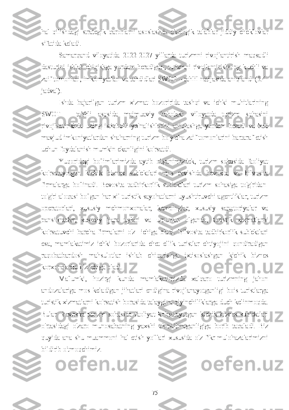 hal   qilishdagi   strategik   qarorlarni   asoslashda   ekologik   talablar   jiddiy   cheklovlar
sifatida keladi.
Samarqand   viloyatida   2022-2027   yillarda   turizmni   rivojlantirish   maqsadli
dasturini ishlab chiqishga yordam beradigan, turizmni rivojlantirishning kuchli va
zaif tomonlari, imkoniyatlari va tahdidlari SWOT – tahlil natijasida aniqlandi (2.4-
jadval).
Ishda   bajarilgan   turizm   xizmat   bozoririda   tashqi   va   ichki   muhitlarining
SWOT   –   tahlili   asosida   majmuaviy   baholash   viloyatda   turizm   sohasini
rivojlantirishda   uning   istiqbolli   yo'nalishlarini   aniqlashga   yordam   beradi   va   hali
mavjud imkoniyatlardan shaharning turizm bo'yicha zaif tomonlarini bartaraf etish
uchun foydalanish mumkin ekanligini ko'rsatdi. 
Yuqoridagi   bo'limlarimizda   aytib   o'tganimizdek,   turizm   sohasida   faoliyat
ko'rsatayotgan   kichik   biznes   sub'ektlari   mos   ravishda   bevosita   va   bilvosita
firmalarga   bo'linadi.   Bevosita   tadbirkorlik   sub'ektlari   turizm   sohasiga   to'g'ridan-
to'g'ri aloqasi bo'lgan har xil turistik sayohatlarni uyushtiruvchi agentliklar, turizm
operatorlari,   xususiy   mehmonxonalar,   kempinglar,   xususiy   sanotoriyalar   va
pansionatlar,   xususiy   ijara   uylari   va   umuman   olganda,   turistik   xizmatlarni
ko'rsatuvchi   barcha   firmalarni   o'z     ichiga   oladi.   Bilvosita   tadbirkorlik   sub'ektlari
esa,   mamlakatimiz   ichki   bozorlarida   chet   ellik   turistlar   ehtiyojini   qondiradigan
raqobatbardosh   mahsulotlar   ishlab   chiqarishga   ixtisoslashgan   kichik   biznes
korxonalarini o'z ichiga oladi.
Ma'lumki,   hozirgi   kunda   mamlakatimizda   xalqaro   turizmning   jahon
andozalariga   mos   keladigan   jihatlari   endigina   rivojlanayotganligi   bois   turistlarga
turistik xizmatlarni ko'rsatish borasida talaygina qiyinchiliklarga duch kelinmoqda.
Bular     bevosita   turizm   sohasida   faoliyat   ko'rsatayotgan   kichik   biznes   sub'ektlari
o'rtasidagi   o'zaro   munosabatning   yaxshi   o'rnatilmaganligiga   borib   taqaladi.   Biz
quyida   ana   shu   muammoni   hal   etish   yo'llari   xususida   o'z   fikr-mulohazalarimizni
bildirib o'tmoqchimiz.
75 