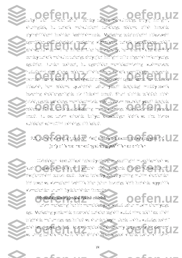 tufayli   ular     turistlar   uchun     qanday   turistik   mahsulotlarga   ehtiyoj   borligini,
shuningdek,   bu   turistik   mahsulotlarni   turistlarga   reklama   qilish   borasida
qiyinchiliklarni   boshidan   kechirishmoqda.   Marketing   tadqiqotlarini   o'tkazuvchi
agentliklar   esa   o'zlaridagi   marketing   xizmatlarini   turistik   agentliklarga   taklif
etishsa,  bu muammo hal  bo'lardi. Ular  ham  mahalliy, ham  chet  ellik turistlarning
qanday turistik mahsulot turlariga ehtiyojlari borligini to'liq o'rganish imkoniyatiga
egadirlar.   Bundan   tashqari,   bu   agentliklar   mamlakatimizning   xushmanzara
hududlarini   chet   ellarga   reklama   qilishlari   ham   turistik   agentliklarga   qaraganda
osondir. Buning sababi, marketing tadqiqoti o'tkazuvchi agentliklarda ham tadqiqot
o'tkazish,   ham   reklama   uyushtirish   uchun   yetarli   darajadagi   moddiy-texnik
bazaning   shakllanganligida   o'z   ifodasini   topadi.   Shuni   alohida   ta'kidlab   o'tish
joizki, agarda turistlarga mamlakatimizda mavjud turizm resurslari yetarli darajada
reklama   qilinsa,   u   holda   turistlarning   mamlakatimizga   bo'lgan   qiziqishi   yanada
ortadi.   Bu   esa   turizm   sohasida   faoliyat   ko'rsatadigan   kichik   va   o'rta   biznes
sub'ektlari salmoG'ini oshishiga olib keladi.  
2.3. Turizm xizmatlar bozorini rivojlantirishda axborot texnologiyalarini
joriy qilishda marketing strategiyasini ishlab chiqish
O'zbekiston   Respublikasi   iqtisodiyotining   mustaqilligini   mustahkamlash   va
kuchli   iqtisodiyot   asoslarini   yaratish   turli   sohalarda   bozor   munosabatlarini
rivojlantirishni   taqozo   etadi.   Davlat   iqtisodiy   taraqqiyotining   muhim   shartlaridan
biri   tovar   va   xizmatlarni   izchillik   bilan   jahon   bozoriga   kirib   borishda   sayyohlik
xizmatlaridan unumli foydalanishdan iboratdir.
        Marketing strategiyasini ishlab chiqish
Turizm marketingi har bir mamalakat yoki xudud uchun muxim ahamiyatga
ega. Marketing yordamida potentsial  turistlar tegishli xudud nima taklif eta olishi
to'g'risida ma'lumotga ega bo'ladi va shundan keyin ularda Ushbu xududga tashrif
etish istagi paydo bo'ladi. Bozorni rejalashtirish umumiy jarayonning bir elementi
va   uning   turistik   mahsulot   ishlab   chiqish   bilan   aloqasi   sifatida   tushunish   lozim.
78 