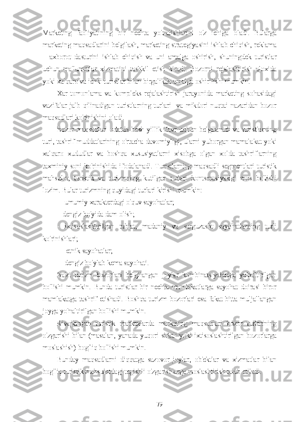 Marketing   faoliyatining   bir   nechta   yo'nalishlarini   o'z   ichiga   oladi.   Bularga
marketing maqsadlarini belgilash, marketing strategiyasini ishlab chiqish, reklama
–   axborot   dasturini   ishlab   chiqish   va   uni   amalga   oshirish,   shuningdek   turistlar
uchun   ma'lumotlar   xizmatini   tashkil   etish   kiradi.   Bozorni   rejalashtirish   aloxida
yoki xalqaro va ichki turistlar bilan birgalikda amalga oshirilishi mumkin.
Xar   tomonlama   va   kompleks   rejalashtirish   jarayonida   marketing   sohasidagi
vazifalar   jalb   qilinadigan   turistlarning   turlari     va   mikdori   nuqtai   nazaridan   bozor
maqsadlari ko'rinishini oladi.
Bozor   maqsadlari   odatda   besh   yillik   davr   uchun   belgilanadi   va   turistlarning
turi, tashrif muddatlarining o'rtacha davomiyligi, ularni yuborgan mamalakat yoki
xalqaro   xududlar   va   boshqa   xususiyatlarni   xisobga   olgan   xolda   tashriflarning
taxminiy soni  ko'rinishida ifodalanadi. Turistlarning maqsadli  segmentlari turistik
mahsulot,   turistik   va   turizmning   kutilgan   turlari   kontseptsiyasigi   mos   bo'lishi
lozim. Bular turizmning quyidagi turlari kirishi mumkin:
-   umumiy xarakterdagi o'quv sayohatlar;
-  dengiz bo'yida dam olish;
-   ixtisoslashtirilgan   tabiat,   madaniy   va   sarguzasht   sayohatlarning   turli
ko'rinishlari;
-    etnik sayohatlar;
-   dengiz bo'ylab kema sayohati.
Ba'zi   turizm   bozorlari   belgilangan   joylar   kombinatsiyalariga   yo'naltirilgan
bo'lishi   mumkin.   Bunda   turistlar   bir   nechta   mamlakatlarga   sayohat   doirasi   biror
mamlakatga tashrif etishadi. Boshqa  turizm bozorlari  esa  fakat bitta muljallangan
joyga yo'naltirilgan bo'lishi mumkin.
Rivojlangan   turistik   markazlarda   marketing   maqsadlari   bozor   turlarining
o'zgarishi  bilan (masalan,  yanada yuqori  sifatli  yoki  ixtisoslashtirilgan  bozorlarga
moslashish) bog'liq bo'lishi mumkin.
Bunday   maqsadlarni   diqqatga   sazovor   joylar,   ob'ektlar   va   xizmatlar   bilan
bog'liq turistik mahsulotdagi tegishli o'zgarishlarga moslashtirish talab etiladi.
79 