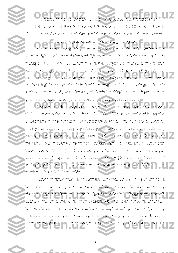 I-BOB.  HUDUDLARDA TURISTIK XIZMATLAR BOZORINI
RIVOJLANTIRIShNING NAZARIY VA METODOLOGIK  ASOSLARI
1.1. Turizm xizmat bozorini rivojlantirishda “turizm” va «turizmda axborot
texnologiyalari» tushunchalarining mohiyati
  Turizm   sohasi   oxirgi   30   yil   ichida   ayniqsa   jadal   sur’atlarda   rivojlandi.   Bu
vaqt   oralig‘ida   xalqaro   turistlar   soni   3,8   marta,   bu   sohadan   keladigan   foyda     25
martaga   o‘sdi.   Hozirgi  kunda   turizm  sohasiga  dunyo  yalpi  mahsulotining   6  foizi,
xalqaro   sarmoyalarning   7   foizi,   ish   o‘rinlarning   har   16   chisi,     dunyo   iste’mol
harajatlarining   12   foizi   to‘g‘ri   kelmoqda.   Bugungi   kunda   turizm   jahon
miqiyosidagi   iqtisodiyotning   juda   kuchli   tarmog‘i     bo‘lib,     bu   sohaga   juda   ko‘p
sonli   xodimlar,   asosiy   vositalar   va   yirik   kapital   mablag‘lar   jalb   qilingan.   Turizm
yirik biznes, katta pul va global miqiyosdagi jiddiy siyosatdan iborat. 
Bugungi   kunda   jamiyatning   rivojlanishi   bilan   sayyoramizning   ko‘plab
aholisi   turizm   sohasiga   jalb   qilinmoqda.   1995-1997   yillar   mobaynida   sayohat
qiluvchilar sonining barqaror o‘sish tendensiyasi yiliga o‘rtacha 4 foizga kuzatilib,
2008 yildan Jahondagi moliyaviy-iqtisodiy inqiroz sababli bu sohadagi faollikning
kamayganligi qayd qilindi. Turizm   sohasi    ko‘pgina mamlakatlarda shiddat bilan
rivojlanayotgan industriyaning ijtimoiy-iqtisodiy tarmog‘i hisoblanadi. Butunjahon
turizm   tashkilotining   (BTT)   baholashiga   ko‘ra,   turizm   xizmatlari   rivojlangan
shaharga tashrif  buyurgan 100 nafar turist 20 ming AQSH dollar atrofida mablag‘
sarflaydi,   ya’ni   har   bir   turist   tomonidan   bir   sutkada   shaharga   200   AQSH   dollari
miqdorida foyda kelishi mumkin. 
Turizm   infratuzilmasi   va   industriyasi   turizmga   turdosh   bo‘lgan   bir   necha
tarmoqlarni   ham   rivojlanishiga   sabab   bo‘ladi.   Bundan   tashqari   turizmning
rivojlanishi yana bir katta muammo  bo‘lgan ishsizlikni hal qilishga yordam beradi.
Statistik  ma’lumotlarga ko‘ra, mamlakatga tashrif  buyurgan har 20 nafar turist, 1
ta   bevosita   turizm   sohasida   va   2   ta   turizmga   bog‘liq   bo‘lgan   xalq   xo‘jaligining
boshqa tarmoqlarida  yangi ishchi joylarning ochilishiga yordam beradi. Shu bilan
birga   mahalliy   mintaqalarning   rivojlanishiga   ham   ijobiy   ta’sir   qilib,   jumladan,
8 