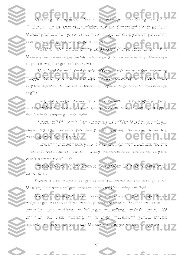 Marketing   strategiyasida   bozor   maqsadlariga   erishishning   pritsiplari
ifodalanadi.   Bunday   strategiya,   jumladan,   quyidagi   elementlarni   o'z   ichiga   oladi:
Marketing tabiat umumiy, kizikishlari bir xil bo'lgan turistlrga yunaltirilgan, turizm
bozorlarining o'ziga xos turlariga yo'naltirilgan 
-   Reklama   –   axborot   usullarining   asosiy   ko'rinishlariga   qarab   kullash   lozim.
Masalan,   turoperatorlarga,   turiste'molchilarga   yoki   bu   toifalarning   ikkalalariga
birgalikda muljallangan bo'lishi mumkin.
-   Vaqt   bo'yicha   rejalashtirish   yoki   reklama   –   axborot   tadbirlari   bozorning
muayyan   turlari   yoki   mamalakatlarga   nisbatan   ustuvorligini   belgilash.   Vaqt
bo'yicha   rejalashtirish   turistik   ob'ektlarning   foydalanishga   kiritilish   muddatlariga
bog'liq.
-   Targ'ibot   qiladigan   xududning   timsoli   va   tavsifi.   Rivojlanayotgan   yangi
turistik   markazning   avval   ijobiy   imidjini   yaratish   va   shundan   keyingi   muayyan
rivojlantirish jarayoniga o'tish lozim.
- Bartaraf etilishi lozim bo'lgan xar qanday tuskinliklar. Masalan, yaqinda yuz
bergan   siyosiy   beqarorlik   yoki   tabiiy   ofat.   Quyidagi   variantlar   ichida   eng
maqsadga muvofiqligini tanlash.
- Turistlarni junatuvchi asosiy bozor xisoblanadigan mamalakatlarda reklama
–   axborot   vakolatxonasi   ochish;   bunday   mamalakatlarda   shartnoma   bo'yicha
vakolatxonalar tashkil etish;
- reklama-axborot ishlarini  bevosita  o'z mamlakatidagi  bosh muassasa  orqali
tashkil etish.
Yuzaga   kelishi   mumkin   bo'lgan   barcha   kutilmagan   xollarni   xisobga   olish.
Masalan, oldin yopik bo'lgan turistlarni jo'natuvchi bozorning ochilishi.
Marketing   strategiyasi   uzoq   vaqtga   mo'ljallangan   yoki   qisqa   vaqtga
muljallangan   maqsadlar   bilan   ham   bog'liq   bo'lishi   lozim.   Shuning   natijasida   bir
tomondan   uzoq   muddatga   mo'ljallangan   maqsadlarga   erishish   uchun,   ikki
tomondan   esa   qisqa   muddatga   mo'ljallangan   maqsadlarni   yanada   aniqroq
rejalashtirish uchun asos yaratiladi. Marketing strategiyasini tez – tez qayta ko'rib
80 