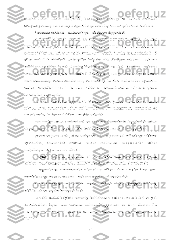 chiqish   lozim.   Lozim   topilganda,   bozor   yo'nalishlariga   va   turistik   mahsulot
evalyutsiyasidagi har qanday o'zgarishlarga qarab tegishli o'zgartirishlar kiritiladi.  
Turizmda reklama – axborot reja – dasturini tayyorlash
Turizmni   ko'tarish   dasturi   asosida   qator   elementlar   yotadi.   Bularga
marketing strategiyasi,  marketing taqsimlash kanallarini bilish, mavjud reklama –
axborot ishlari usullari, shuningdek smeta xajmi kiradi. Bunday dastur odatda 3 – 5
yilga   mo'ljallab   chiqiladi.   Unda   yillar   bo'yicha   o'tkaziladigan   reklama   –   axborot
tadbirlarining turlari hamda ularning hisobiy narxi ko'rsatiladi. Reklama – axborot
smetasida doimiy xarajatlar ko'rsatiladi. Bunday xarajatlarga turistlarni jo'natuvchi
mamlakatlardagi   vakolatxonalarning   va   maxalliy   turistik   ma'lumotlar   byurosini
saqlash   xarajatlari   misol   bo'la   oladi.   Reklama   –   axborot   usullari   ichida   eng   ko'p
turkanallari quyidagilar:
-   bosma   materiallar   tayyorlash.   Masalan   broshyurlar,   plakatlar,   xaritalar,
otkritkalar   va   turagentlar   uchun   qo'llanmalar.   Ularni   turagentlar,   operatorlar   va
turistik mahsulot iste'molchilari o'rtasida tarkatish;
- turagentlar uchun seminarlarda va boshqa anjumanlarda foydalanish uchun
slaydlar xujjatli filmlar, videoroliklar kabi audiovizual materiallar tayyorlash;
- gazeta va jurnallarda, televideniye va radioda potentsial mijozlarga reklama
uyushtirish,   shuningdek   maxsus   turistik   matbuotda   turoperatorlar   uchun
muljallangan reklama chop ettirish.
-   keyingi   vaqtlarda   Ovropada,   Shimoliy   Amerikada   va   Sharqiy   Osiyoda
ko'plab o'tkazilayotgan turistik ,  2000VYular va yarmarkalarda ishtirok etish;
-   turagentlar   va   turoperatorlar   bilan   aloqa   qilish   uchun   turistlar   junatuvchi
mamlakatlarga maxsus reklama – axborot sayohatlari uyushtirish.
- turoperatorlar va turistik matbuot vakillarini, shuningdek fotograflarni ham,
taklif kilish va sayohatlar uyushtirish.
-   tegishli   xudud   bo'yicha   umumiy   ko'rinishdagi   axborot   materiallari   va   yo'l
ko'rsatkichlari   (agar,   ular   savdoda   bo'lmasa)   tayyorlash   va   chop   ettirish.   Bu
mahsulotni   uni   ishlab   chiqarishga   sarflangan   xarajatlarni   qoplash   uchun   sotish
mumkin.
81 