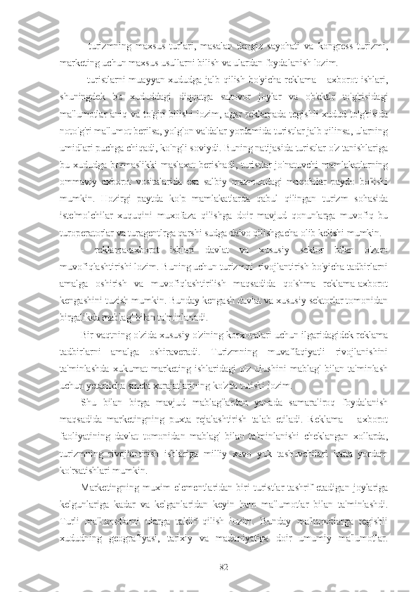 -   turizmning   maxsus   turlari,   masalan   dengiz   sayohati   va   kongress   turizmi,
marketing uchun maxsus usullarni bilish va ulardan foydalanish lozim.
- turistlarni muayyan xududga jalb qilish bo'yicha reklama – axborot ishlari,
shuningdek   bu   xududdagi   diqqatga   sazovor   joylar   va   ob'ektlr   to'g'risidagi
ma'lumotlar aniq va to'g'ri  bilishi  lozim, agar reklamada tegishli  xudud to'g'risida
noto'g'ri ma'lumot berilsa, yolg'on va'dalar yordamida turistlar jalb qilinsa, ularning
umidlari puchga chiqadi, ko'ngli soviydi. Buning natijasida turistlar o'z tanishlariga
bu xududga bormaslikki  maslaxat  berishadi, turistlar jo'natuvchi  mamlakatlarning
ommaviy   axborot   vositalarida   esa   salbiy   mazmundagi   maqolalar   paydo   bo'lishi
mumkin.   Hozirgi   paytda   ko'p   mamlakatlarda   qabul   qilingan   turizm   sohasida
iste'molchilar   xuquqini   muxofaza   qilishga   doir   mavjud   qonunlarga   muvofiq   bu
turoperatorlar va turagentlrga qarshi sudga da'vo qilishgacha olib kelishi mumkin.
-   reklama-axborot   ishlari   davlat   va   xususiy   sektor   bilan   o'zaro
muvofiqlashtirishi lozim. Buning uchun turizmni  rivojlantirish bo'yicha tadbirlarni
amalga   oshirish   va   muvofiqlashtirilish   maqsadida   qo'shma   reklama-axborot
kengashini tuzish mumkin. Bunday kengash davlat va xususiy sektorlar tomonidan
birgalikda mablag' bilan ta'minlanadi.
Bir vaqtning o'zida xususiy o'zining korxonalari uchun ilgaridagidek reklama
tadbirlarni   amalga   oshiraveradi.   Turizmning   muvaffaqiyatli   rivojlanishini
ta'minlashda   xukumat   marketing   ishlaridagi   o'z   ulushini   mablag'   bilan   ta'minlash
uchun yetarlicha smeta xarajatlarining ko'zda tutishi lozim.
Shu   bilan   birga   mavjud   mablag'lardan   yanada   samaraliroq   foydalanish
maqsadida   marketingning   puxta   rejalashtirish   talab   etiladi.   Reklama   –   axborot
faoliyatining   davlat   tomonidan   mablag'   bilan   ta'minlanishi   cheklangan   xollarda,
turizmning   rivojlantirish   ishlariga   milliy   xavo   yuk   tashuvchilari   katta   yordam
ko'rsatishlari mumkin.
Marketingning   muxim   elementlaridan   biri   turistlar   tashrif   etadigan   joylariga
kelgunlariga   kadar   va   kelganlaridan   keyin   ham   ma'lumotlar   bilan   ta'minlashdi.
Turli   ma'lumotlarni   ularga   taklif   qilish   lozim.   Bunday   ma'lumotlarga   tegishli
xududning   geografiyasi,   tarixiy   va   madaniyatiga   doir   umumiy   ma'lumotlar.
82 