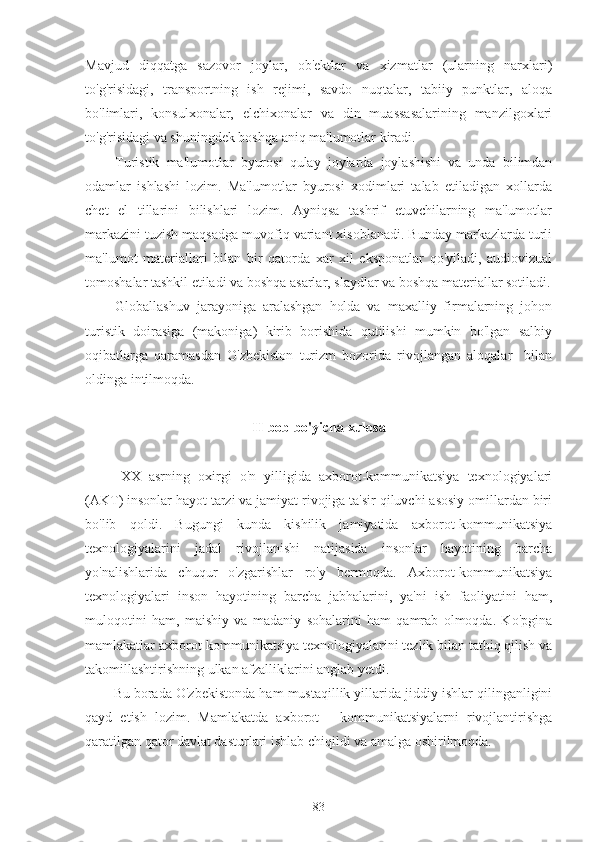 Mavjud   diqqatga   sazovor   joylar,   ob'ektlar   va   xizmatlar   (ularning   narxlari)
to'g'risidagi,   transportning   ish   rejimi,   savdo   nuqtalar,   tabiiy   punktlar,   aloqa
bo'limlari,   konsulxonalar,   elchixonalar   va   din   muassasalarining   manzilgoxlari
to'g'risidagi va shuningdek boshqa aniq ma'lumotlar kiradi.
Turistik   ma'lumotlar   byurosi   qulay   joylarda   joylashishi   va   unda   bilimdan
odamlar   ishlashi   lozim.   Ma'lumotlar   byurosi   xodimlari   talab   etiladigan   xollarda
chet   el   tillarini   bilishlari   lozim.   Ayniqsa   tashrif   etuvchilarning   ma'lumotlar
markazini tuzish maqsadga muvofiq variant xisoblanadi. Bunday markazlarda turli
ma'lumot   materiallari   bilan   bir   qatorda   xar   xil   eksponatlar   qo'yiladi,   audiovizual
tomoshalar tashkil etiladi va boshqa asarlar, slaydlar va boshqa materiallar sotiladi.
Globallashuv   jarayoniga   aralashgan   holda   va   maxalliy   firmalarning   johon
turistik   doirasiga   (makoniga)   kirib   borishida   qutilishi   mumkin   bo'lgan   salbiy
oqibatlarga   qaramasdan   O'zbekiston   turizm   bozorida   rivojlangan   aloqalar     bilan
oldinga intilmoqda.
II-bob bo'yicha xulosa
XX   asrning   oxirgi   o'n   yilligida   axborot-kommunikatsiya   texnologiyalari
(AKT) insonlar hayot tarzi va jamiyat rivojiga ta'sir qiluvchi asosiy omillardan biri
bo'lib   qoldi.   Bugungi   kunda   kishilik   jamiyatida   axborot-kommunikatsiya
texnologiyalarini   jadal   rivojlanishi   natijasida   insonlar   hayotining   barcha
yo'nalishlarida   chuqur   o'zgarishlar   ro'y   bermoqda.   Axborot-kommunikatsiya
texnologiyalari   inson   hayotining   barcha   jabhalarini,   ya'ni   ish   faoliyatini   ham,
muloqotini   ham,   maishiy   va   madaniy   sohalarini   ham   qamrab   olmoqda.   Ko'pgina
mamlakatlar axborot-kommunikatsiya texnologiyalarini tezlik bilan tatbiq qilish va
takomillashtirishning ulkan afzalliklarini anglab yetdi. 
Bu borada O'zbekistonda ham mustaqillik yillarida jiddiy ishlar qilinganligini
qayd   etish   lozim.   Mamlakatda   axborot   -   kommunikatsiyalarni   rivojlantirishga
qaratilgan qator davlat dasturlari ishlab chiqildi va amalga oshirilmoqda.  
83 