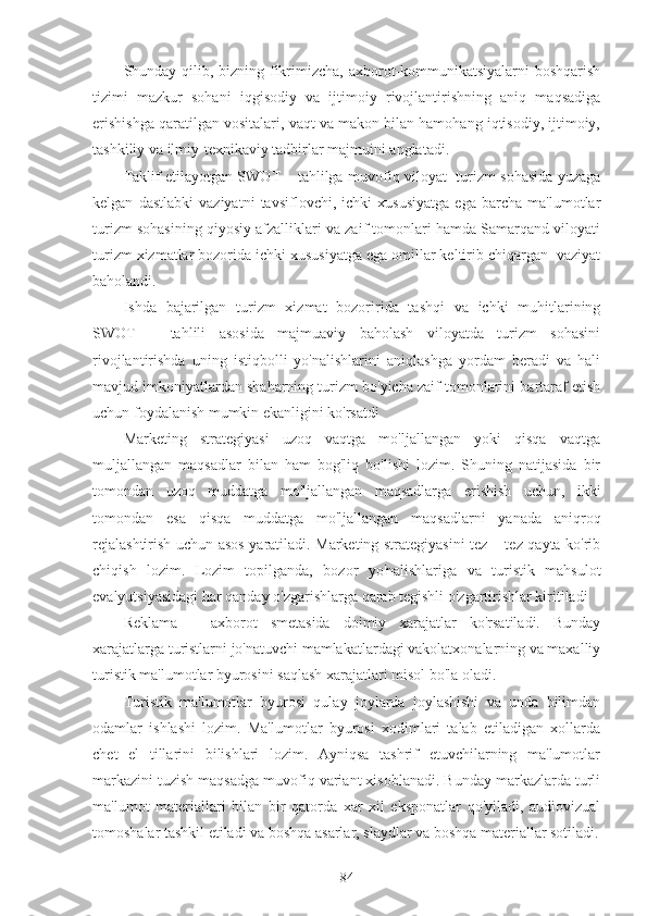 Shunday qilib, bizning fikrimizcha, axborot-kommunikatsiyalarni  boshqarish
tizimi   mazkur   sohani   iqgisodiy   va   ijtimoiy   rivojlantirishning   aniq   maqsadiga
erishishga qaratilgan vositalari, vaqt va makon bilan hamohang iqtisodiy, ijtimoiy,
tashkiliy va ilmiy-texnikaviy tadbirlar majmuini anglatadi.
Taklif etilayotgan SWOT – tahlilga muvofiq viloyat   turizm sohasida yuzaga
kelgan   dastlabki   vaziyatni   tavsiflovchi,   ichki   xususiyatga   ega   barcha   ma'lumotlar
turizm sohasining qiyosiy afzalliklari va zaif tomonlari hamda Samarqand viloyati
turizm xizmatlar bozorida ichki xususiyatga ega omillar keltirib chiqargan  vaziyat
baholandi.
Ishda   bajarilgan   turizm   xizmat   bozoririda   tashqi   va   ichki   muhitlarining
SWOT   –   tahlili   asosida   majmuaviy   baholash   viloyatda   turizm   sohasini
rivojlantirishda   uning   istiqbolli   yo'nalishlarini   aniqlashga   yordam   beradi   va   hali
mavjud imkoniyatlardan shaharning turizm bo'yicha zaif tomonlarini bartaraf etish
uchun foydalanish mumkin ekanligini ko'rsatdi
Marketing   strategiyasi   uzoq   vaqtga   mo'ljallangan   yoki   qisqa   vaqtga
muljallangan   maqsadlar   bilan   ham   bog'liq   bo'lishi   lozim.   Shuning   natijasida   bir
tomondan   uzoq   muddatga   mo'ljallangan   maqsadlarga   erishish   uchun,   ikki
tomondan   esa   qisqa   muddatga   mo'ljallangan   maqsadlarni   yanada   aniqroq
rejalashtirish uchun asos yaratiladi. Marketing strategiyasini tez – tez qayta ko'rib
chiqish   lozim.   Lozim   topilganda,   bozor   yo'nalishlariga   va   turistik   mahsulot
evalyutsiyasidagi har qanday o'zgarishlarga qarab tegishli o'zgartirishlar kiritiladi
Reklama   –   axborot   smetasida   doimiy   xarajatlar   ko'rsatiladi.   Bunday
xarajatlarga turistlarni jo'natuvchi mamlakatlardagi vakolatxonalarning va maxalliy
turistik ma'lumotlar byurosini saqlash xarajatlari misol bo'la oladi.
Turistik   ma'lumotlar   byurosi   qulay   joylarda   joylashishi   va   unda   bilimdan
odamlar   ishlashi   lozim.   Ma'lumotlar   byurosi   xodimlari   talab   etiladigan   xollarda
chet   el   tillarini   bilishlari   lozim.   Ayniqsa   tashrif   etuvchilarning   ma'lumotlar
markazini tuzish maqsadga muvofiq variant xisoblanadi. Bunday markazlarda turli
ma'lumot   materiallari   bilan   bir   qatorda   xar   xil   eksponatlar   qo'yiladi,   audiovizual
tomoshalar tashkil etiladi va boshqa asarlar, slaydlar va boshqa materiallar sotiladi.
84 