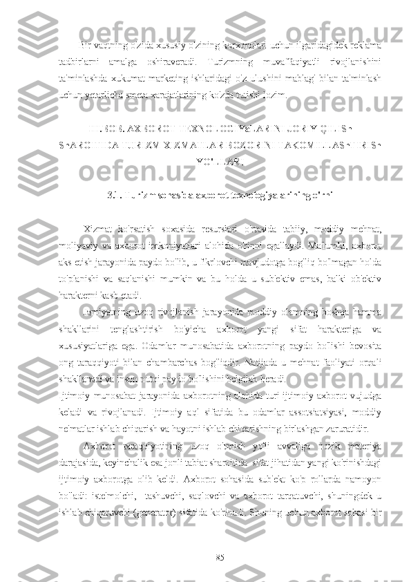 Bir vaqtning o'zida xususiy o'zining korxonalari uchun ilgaridagidek reklama
tadbirlarni   amalga   oshiraveradi.   Turizmning   muvaffaqiyatli   rivojlanishini
ta'minlashda   xukumat   marketing   ishlaridagi   o'z   ulushini   mablag'   bilan   ta'minlash
uchun yetarlicha smeta xarajatlarining ko'zda tutishi lozim.
III.BOB. AXBOROT TEXNOLOGIYaLARINI JORIY QILISh
ShAROITIDA TURIZM XIZMATLAR BOZORINI TAKOMILLAShTIRISh
YO'LLARI
3.1. Turizm sohasida axborot texnologiyalarining o'rni
Xizmat   ko'rsatish   soxasida   resurslari   o'rtasida   tabiiy,   moddiy   mehnat,
moliyaviy   va   axborot   imkoniyatlari   alohida   o'rinni   egallaydi.   Ma'lumki,   axborot
aks etish jarayonida paydo bo'lib, u fikrlovchi mavjudotga bog'liq bo'lmagan holda
to'planishi   va   saqlanishi   mumkin   va   bu   holda   u   sub'ektiv   emas,   balki   ob'ektiv
harakterni kasb etadi.
Jamiyatning   uzoq   rivojlanish   jarayonida   moddiy   olamning   boshqa   hamma
shakllarini   tenglashtirish   bo'yicha   axborot   yangi   sifat   harakteriga   va
xususiyatlariga   ega.   Odamlar   munosabatida   axborotning   paydo   bo'lishi   bevosita
ong   taraqqiyoti   bilan   chambarchas   bog'liqdir.   Natijada   u   mehnat   faoliyati   orqali
shakllanadi va inson nutqi paydo bo'lishini belgilab beradi. 
Ijtimoiy   munosabat   jarayonida   axborotning   alohida   turi-ijtimoiy   axborot   vujudga
keladi   va   rivojlanadi.   Ijtimoiy   aql   sifatida   bu   odamlar   assotsiatsiyasi,   moddiy
ne'matlar ishlab chiqarish va hayotni ishlab chiqarishning birlashgan zaruratidir.
Axborot   taraqqiyotining   uzoq   o'tmish   yo'li   avvaliga   nozik   materiya
darajasida, keyinchalik esa jonli tabiat sharoitida  sifat jihatidan yangi ko'rinishdagi
ijtimoiy   axborotga   olib   keldi.   Axborot   sohasida   sub'ekt   ko'p   rollarda   namoyon
bo'ladi:   iste'molchi,     tashuvchi,   saqlovchi   va   axborot   tarqatuvchi,   shuningdek   u
ishlab chiqaruvchi (generator) sifatida ko'rinadi. Shuning uchun axborot sohasi bir
85 