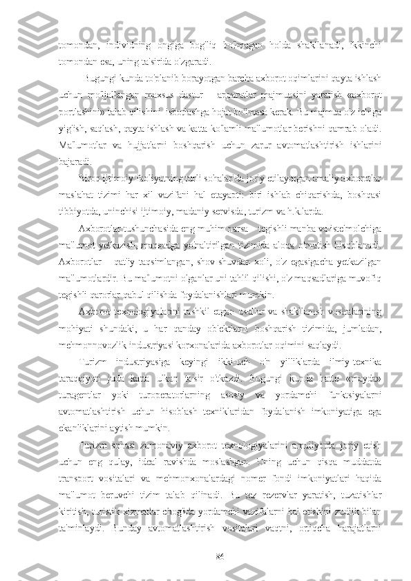 tomondan,   individning   ongiga   bog'liq   bo'lmagan   holda   shakllanadi,   ikkinchi
tomondan esa, uning ta'sirida o'zgaradi.
Bugungi kunda to'planib borayotgan barcha axborot oqimlarini qayta ishlash
uchun   mo'ljallangan   maxsus   dastur   –   apparatlar   majmuasini   yaratish   «axborot
portlashini» talab qilishini  isbotlashga hojat bo'lmasa kerak. Bu majmua o'z ichiga
yig'ish, saqlash, qayta ishlash va katta ko'lamli ma'lumotlar berishni qamrab oladi.
Ma'lumotlar   va   hujjatlarni   boshqarish   uchun   zarur   avtomatlashtirish   ishlarini
bajaradi. 
Biroq ijtimoiy faoliyatning turli sohalarida joriy etilayotgan amaliy axborotlar
maslahat   tizimi   har   xil   vazifani   hal   etayapti:   biri   ishlab   chiqarishda,   boshqasi
tibbiyotda, uninchisi ijtimoiy, madaniy servisda, turizm va h.k.larda.
Axborotlar tushunchasida eng muhim narsa – tegishli manba va iste'molchiga
ma'lumot   yetkazish,   maqsadga   yo'naltirilgan   tizimida   aloqa   o'rnatish   hisoblanadi.
Axborotlar   –   qat'iy   taqsimlangan,   shov-shuvdan   xoli,   o'z   egasigacha   yetkazilgan
ma'lumotlardir. Bu ma'lumotni olganlar uni tahlil qilishi, o'z maqsadlariga muvofiq
tegishli qarorlar qabul qilishda foydalanishlari mumkin.
Axborot   texnologiyalarini   tashkil   etgan   usullar   va   shakllanish   vositalarining
mohiyati   shundaki,   u   har   qanday   ob'ektlarni   boshqarish   tizimida,   jumladan,
mehmonnovozlik industriyasi korxonalarida axborotlar oqimini saqlaydi.
Turizm   industriyasiga   keyingi   ikki-uch   o'n   yilliklarda   ilmiy-texnika
taraqqiyoti   juda   katta   ulkan   ta'sir   o'tkazdi.   Bugungi   kunda   hatto   «mayda»
turagentlar   yoki   turoperatorlarning   asosiy   va   yordamchi   funktsiyalarni
avtomatlashtirish   uchun   hisoblash   texniklaridan   foydalanish   imkoniyatiga   ega
ekanliklarini aytish mumkin.
Turizm   sohasi   zamonaviy   axborot   texnologiyalarini   amaliyotda   joriy   etish
uchun   eng   qulay,   ideal   ravishda   moslashgan.   Uning   uchun   qisqa   muddatda
transport   vositalari   va   mehmonxonalardagi   nomer   fondi   imkoniyatlari   haqida
ma'lumot   beruvchi   tizim   talab   qilinadi.   Bu   tez   rezervlar   yaratish,   tuzatishlar
kiritish,  turistik xizmatlar  chog'ida  yordamchi  vazifalarni  hal  etishini  zudlik bilan
ta'minlaydi.   Bunday   avtomatlashtirish   vositalari   vaqtni,   ortiqcha   harajatlarni
86 