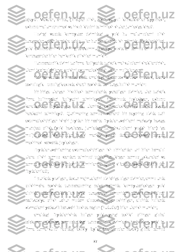 tejaydi.   Masalan,   chipta,   (bilet)lar   olish,   hisob   va   yo'l   ko'rsatkichlar   tayyorlash,
axborot ma'lumotnomasi va hisob-kitobni ta'minlash shular jumlasiga kiradi.
Hozirgi   vaqtda   kompyuter   tizimidagi   u   yoki   bu   ma'lumotlarni   olish
turagentlar uchun hamisha ochiq. Ular bundan alohida ish rejimida foydalanishlari,
yoki   axborotlarni   ishlashning   telekommunikatsiya   vositalari   tarmoqlarini   qo'llab
kontragentlar bilan hamkorlik qilishlari mumkin.
Turoperatorlik tizimi turfirma faoliyatida turistik mahsulotlarni shakllantirish,
ularni iste'molchilarga sotishni avtomatlashtirish uchun mo'ljalangan.
Hozirgi   vaqtda   bir   necha   tipda   amaldagi   dastur-texnik   tizim   ma'lum,   ularni
texnologik – topoligik asosda shartli ravishda uch turga bo'lish mumkin:
bir-biriga   ulangan   hisoblash   tarmoqlarida   yaratilgan   tizimlar,   ular   turistik
firma   bo'linmalari   faoliyatini   ta'minlaydi.   Bir   binoda   joylashgan,   axborot
kanallaridan   foydalangan   holda   ularning   avtomatlashtirishsiz   tashqi   o'zaro
harakatini   ta'minlaydi.   Qurilmaning   tarmoqli   varianti   bir   paytning   o'zida   turli
avtomatlashtirilgan  ishchi   joyidan   bir   nechta   foydalanuvchilarni   markaziy   bazaga
murojaat   qilish   (yoki   bazalarga,   jumladan,   turmahsulotlarni   yozish   bilan)   iga
mo'ljallangan.   Ma'lumotlar   bazasi   markazi   yetarli   darajada   quvvatli   tarmoq
mashinasi–serverda joylashgan. 
Foydalanuvchilarning   avtomatlashtirilgan   ish   o'rinlaridan   uni   bilan   bemalol
ulana   olishi   tarmoq   standart   ta'minoti   to'plamiga   kirgan   tarmoq   uskunalari   va
tarmoq matematikasi yordamida ta'minlanadi. Qobiq sifatida universal SUBD dan
foydalaniladi;
1-punktda yozilgan, dastur majmualarini o'z ichiga olgan tizimlar, ammo unda
qo'shimcha   ravishda   turoperatorning   paket   rejimida   kompyuterlashgan   yoki
alohida   ajratilgan   kanallari   yoki   turagentlar   tomonidan   turistik   mahsulotni
realizatsiya   qilish   uchun   modem   aloqasi   amalga   oshirilgan,   alohida   hollarda
xizmatlarni yetkazib beruvchi boshqa region (hududlar) bilan ulanish mumkin;
amaldagi   foydalanishda   bo'lgan   yoki   yangi   tashkil   qilingan   global
telekommunikatsiya   tarmoqlaridagi   turoperatorlik   tizimlari.   Bu   holda   u   yoki   bu
firma   turmahsuloti   haqidagi   asosiy   fayllar   (ma'lumotlar   bazasi)   global   tarmoq
87 