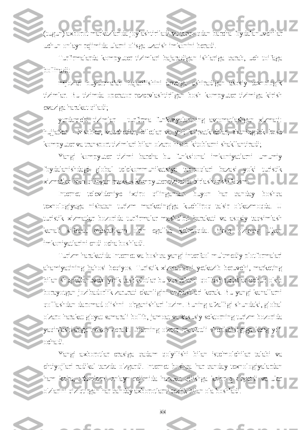 (tugun) axborot markazlarida joylashtiriladi va tarmoqdan barcha foydalanuvchilar
uchun onlayn rejimida ularni olisga uzatish imkonini beradi.
Turfirmalarda   kompyuter   tizimlari   bajaradigan   ishlariga   qarab,   uch   toifaga
bo'linadi:
mijozlar   buyurtmalari   bajarilishini   amalga   oshiradigan   asosiy   texnologik
tizimlar.   Bu   tizimda   operator   rezervlashtirilgan   bosh   kompyuter   tizimiga   kirish
evaziga harakat qiladi;
yordamchi   tizimlar   –   turfirma   funktsiyalarining   avtomatlashgan   xizmati:
hujjatlar   –   hisoblar,   vaucherlar,   biletlar   va   yo'l   ko'rsatkichlar,   shuningdek   bosh
kompyuter va transport tizimlari bilan o'zaro hisob-kitoblarni shakllantiradi;
Yangi   kompyuter   tizimi   barcha   bu   funksional   imkoniyatlarni   umumiy
foydalanishdagi   global   telekommunikatsiya   tarmoqlari   bazasi   yoki   turistik
xizmatlar bron qilingan maxsus kompyuter tizimida birlashtirishi lozim.
Internet   televideniye   ixtiro   qilingandan   buyon   har   qanday   boshqa
texnologiyaga   nisbatan   turizm   marketingiga   kuchliroq   ta'sir   o'tkazmoqda.   U
turistik   xizmatlar   bozorida   turfirmalar   mashuloti   harakati   va   asosiy   taqsimlash
kanali   sifatida   mustahkam   o'rin   egallab   kelmoqda.   Biroq   o'zining   ulkan
imkoniyatlarini endi ocha boshladi.
Turizm harakatida Internet va boshqa yangi interfaol multmediy plotformalari
ahamiyatining   bahosi   beqiyos.   Turistik   xizmatlarni   yetkazib   beruvchi,   marketing
bilan shug'ullanuvchi  yirik tashkilotlar bu vositalarni qo'llash turistlar uchun o'sib
borayotgan jozibadorlik zarurati ekanligini  anglashlari  kerak. Bu yangi kanallarni
qo'llashdan daromad olishni  o'rganishlari lozim. Buning afzalligi shundaki, global
o'zaro harakat g'oyat samarali bo'lib, jamoat va xususiy sektorning turizm bozorida
yaqinlashishiga   imkon   beradi.   Ularning   o'zaro   manfattli   sherikchiligiga   keng   yo'l
ochadi.      
Yangi   axborotlar   erasiga   qadam   qo'yilishi   bilan   iste'molchilar   talabi   va
ehtiyojlari   radikal   tarzda   o'zgardi.   Internet   boshqa   har   qanday   texnologiyalardan
ham   ko'ra,   odamlarni   onlayn   rejimida   harakat   qilishga   ko'proq   o'rgatdi   va   ular
o'zlarini qiziqtirgan har qanday axborotlarni tezlik bilan ola boshladi.
88 