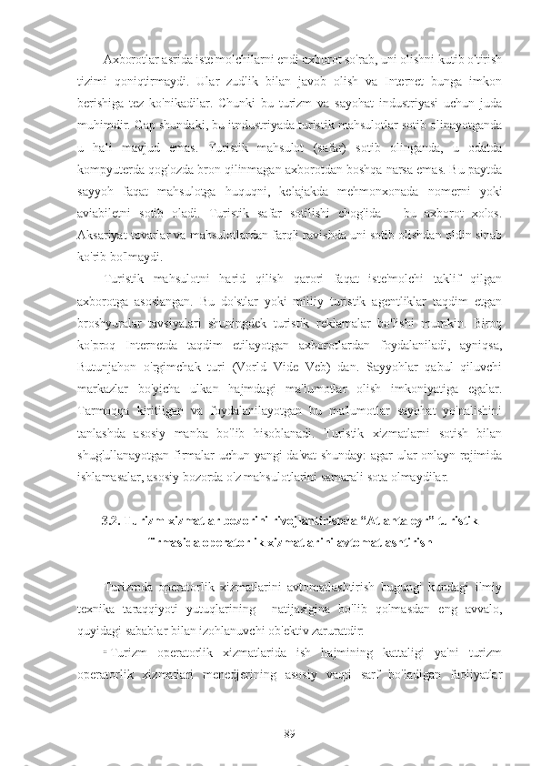 Axborotlar asrida iste'molchilarni endi axborot so'rab, uni olishni kutib o'tirish
tizimi   qoniqtirmaydi.   Ular   zudlik   bilan   javob   olish   va   Internet   bunga   imkon
berishiga   tez   ko'nikadilar.   Chunki   bu   turizm   va   sayohat   industriyasi   uchun   juda
muhimdir. Gap shundaki, bu itndustriyada turistik mahsulotlar sotib olinayotganda
u   hali   mavjud   emas.   Turistik   mahsulot   (safar)   sotib   olinganda,   u   odatda
kompyuterda qog'ozda bron qilinmagan axborotdan boshqa narsa emas. Bu paytda
sayyoh   faqat   mahsulotga   huquqni,   kelajakda   mehmonxonada   nomerni   yoki
aviabiletni   sotib   oladi.   Turistik   safar   sotilishi   chog'ida   –   bu   axborot   xolos.
Aksariyat tovarlar va mahsulotlardan farqli ravishda uni sotib olishdan oldin sinab
ko'rib bo'lmaydi.
Turistik   mahsulotni   harid   qilish   qarori   faqat   iste'molchi   taklif   qilgan
axborotga   asoslangan.   Bu   do'stlar   yoki   milliy   turistik   agentliklar   taqdim   etgan
broshyuralar   tavsiyalari   shuningdek   turistik   reklamalar   bo'lishi   mumkin.   Biroq
ko'proq   Internetda   taqdim   etilayotgan   axborotlardan   foydalaniladi,   ayniqsa,
Butunjahon   o'rgimchak   turi   (Vorld   Vide   Veb)   dan.   Sayyohlar   qabul   qiluvchi
markazlar   bo'yicha   ulkan   hajmdagi   ma'lumotlar   olish   imkoniyatiga   egalar.
Tarmoqqa   kiritilgan   va   foydalanilayotgan   bu   ma'lumotlar   sayohat   yo'nalishini
tanlashda   asosiy   manba   bo'lib   hisoblanadi.   Turistik   xizmatlarni   sotish   bilan
shug'ullanayotgan firmalar uchun yangi da'vat shunday: agar ular onlayn rejimida
ishlamasalar, asosiy bozorda o'z mahsulotlarini samarali sota olmaydilar.
3.2. Turizm xizmatlar bozorini rivojlantirishda “Atlanta eyr” turistik
firmasida operatorlik xizmatlarini avtomatlashtirish
Turizmda   operatorlik   xizmatlarini   avtomatlashtirish   bugungi   kundagi   ilmiy
texnika   taraqqiyoti   yutuqlarining     natijasigina   bo'lib   qolmasdan   eng   avvalo,
quyidagi sabablar bilan izohlanuvchi ob'ektiv zaruratdir: 
• Turizm   operatorlik   xizmatlarida   ish   hajmining   kattaligi   ya'ni   turizm
operatorlik   xizmatlari   menedjerining   asosiy   vaqti   sarf   bo'ladigan   faoliyatlar
89 