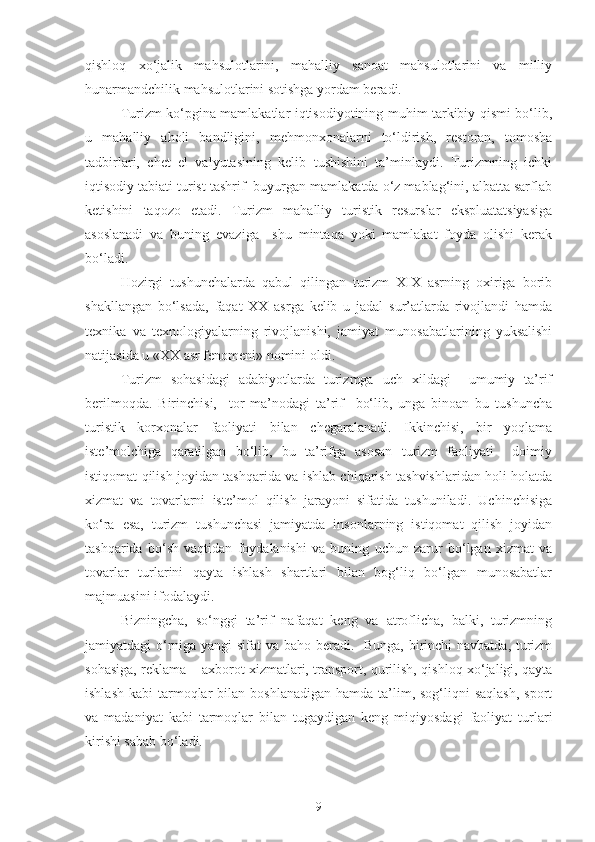 qishloq   xo‘jalik   mahsulotlarini,   mahalliy   sanoat   mahsulotlarini   va   milliy
hunarmandchilik mahsulotlarini sotishga yordam beradi.  
Turizm ko‘pgina mamlakatlar iqtisodiyotining muhim tarkibiy qismi bo‘lib,
u   mahalliy   aholi   bandligini,   mehmonxonalarni   to‘ldirish,   restoran,   tomosha
tadbirlari,   chet   el   valyutasining   kelib   tushishini   ta’minlaydi.   Turizmning   ichki
iqtisodiy tabiati turist tashrif  buyurgan mamlakatda o‘z mablag‘ini, albatta sarflab
ketishini   taqozo   etadi.   Turizm   mahalliy   turistik   resurslar   ekspluatatsiyasiga
asoslanadi   va   buning   evaziga     shu   mintaqa   yoki   mamlakat   foyda   olishi   kerak
bo‘ladi.
Hozirgi   tushunchalarda   qabul   qilingan   turizm   XIX   asrning   oxiriga   borib
shakllangan   bo‘lsada,   faqat   XX   asrga   kelib   u   jadal   sur’atlarda   rivojlandi   hamda
texnika   va   texnologiyalarning   rivojlanishi,   jamiyat   munosabatlarining   yuksalishi
natijasida u «XX asr fenomeni» nomini oldi.
Turizm   sohasidagi   adabiyotlarda   turizmga   uch   xildagi     umumiy   ta’rif
berilmoqda.   Birinchisi,     tor   ma’nodagi   ta’rif     bo‘lib,   unga   binoan   bu   tushuncha
turistik   korxonalar   faoliyati   bilan   chegaralanadi.   Ikkinchisi,   bir   yoqlama
iste’molchiga   qaratilgan   bo‘lib,   bu   ta’rifga   asosan   turizm   faoliyati     doimiy
istiqomat qilish joyidan tashqarida va ishlab chiqarish tashvishlaridan holi holatda
xizmat   va   tovarlarni   iste’mol   qilish   jarayoni   sifatida   tushuniladi.   Uchinchisiga
ko‘ra   esa,   turizm   tushunchasi   jamiyatda   insonlarning   istiqomat   qilish   joyidan
tashqarida   bo‘sh   vaqtidan   foydalanishi   va   buning   uchun   zarur   bo‘lgan   xizmat   va
tovarlar   turlarini   qayta   ishlash   shartlari   bilan   bog‘liq   bo‘lgan   munosabatlar
majmuasini ifodalaydi.
Bizningcha,   so‘nggi   ta’rif   nafaqat   keng   va   atroflicha,   balki,   turizmning
jamiyatdagi o‘rniga yangi  sifat  va baho beradi.   Bunga,  birinchi  navbatda, turizm
sohasiga, reklama – axborot xizmatlari, transport, qurilish, qishloq xo‘jaligi, qayta
ishlash  kabi   tarmoqlar   bilan  boshlanadigan  hamda  ta’lim, sog‘liqni  saqlash,  sport
va   madaniyat   kabi   tarmoqlar   bilan   tugaydigan   keng   miqiyosdagi   faoliyat   turlari
kirishi sabab bo‘ladi.
9 