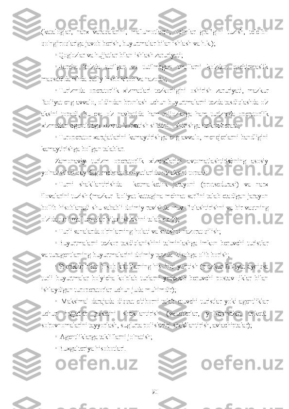 (kataloglar,   narx   varaqalarini,   ma'lumotlarni,   oqimlar   grafigini   tuzish,   telefon
qo'ng'iroqlariga javob berish, buyurtmalar bilan ishlash va h.k.);
• Qog'ozlar va hujjatlar bilan ishlash zaruriyati;
• Barcha   ko'zda   tutilgan   va   tutilmagan   omillarni   ko'zdan   qochirmaslik
maqsadida ishda qat'iy hisob kitob va nazorat;
• Turizmda   operatorlik   xizmatlari   tezkorligini   oshirish   zaruriyati,   mazkur
faoliyat eng avvalo, oldindan bronlash uchun buyurtmalarni tezda tasdiqlashda o'z
aksini   topadi,   bu   esa   o'z   navbatida   ham   mijozlarga   ham   turizmda   operatorlik
xizmatlari agentlariga xizmat ko'rsatish sifatini  oshirishga imkon beradi;
• Turoperator   xarajatlarini   kamaytirishga  eng  avvalo,  menejerlarni   bandligini
kamaytirishga bo'lgan talablar.
Zamonaviy   turizm   operatorlik   xizmatlarini   avtomatlashtirishning   asosiy
yo'nalishlari quyidagi mehnat faoliyatlarida o'z aksini topadi:
• Turni   shakllantirishda     ketma-ketlik   jarayoni   (protsedurasi)   va   narx
ilovalarini tuzish (mazkur faoliyat kattagina mehnat sarfini talab etadigan jarayon
bo'lib hisoblanadi shu sababli doimiy ravishda muvofiqlashtirishni va bir vaqtning
o'zida turli ma'lumotlar bilan ishlashni talab etadi);
• Turli sanalarda o'rinlarning holati va sotishni nazorat qilish;
• Buyurtmalarni   tezkor   tasdiqlanishini   ta'minlashga   imkon   beruvchi   turistlar
va turagentlarning buyurtmalarini doimiy tarzda  hisobga olib borish;
• Sheriklar bilan hisob kitoblarning hisobini yuritish (mazkur faoliyat ayniqsa
turli   buyurtmalar   bo'yicha   ko'plab   turlarni   yetkazib   beruvchi   postavщiklar   bilan
ishlaydigan turoperatorlar uchun juda muhimdir);
•   Maksimal   darajada   diqqat   e'tiborni   talab   etuvchi   turistlar   yoki   agentliklar
uchun   hujjatlar   paketini   shakllantirish   (vaucherlar,   yo'llanmalar,   anketa-
so'rovnomalarini tayyorlash, sug'urta polislarini shakllantirish, aviachiptalar);
•  Agentliklarga takliflarni jo'natish;
• Buxgalteriya hisobotlari.
90 