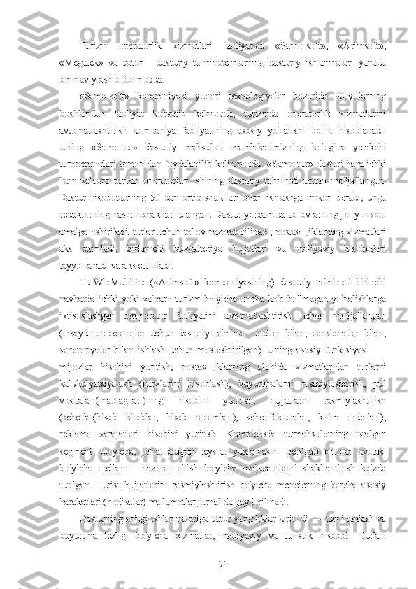 Turizm   operatorlik   xizmatlari   faoliyatida   «Samo-soft»,   «Arimsoft»,
«Megatek»   va   qator       dasturiy   ta'minotchilarning   dasturiy   ishlanmalari   yanada
ommaviylashib bormoqda.
«Samo-soft»   kompaniyasi   yuqori   texnologiyalar   bozorida   90-yillarning
boshlaridan   faoliyat   ko'rsatib   kelmoqda,   turizmda   operatorlik   xizmatlarini
avtomatlashtirish   kompaniya   faoliyatining   asosiy   yo'nalishi   bo'lib   hisoblanadi.
Uning   «Samo-tur»   dasturiy   mahsuloti   mamlakatimizning   ko'pgina   yetakchi
turoperatorlari tomonidan foydalanilib kelinmoqda. «Samo-tur» dasturi ham ichki
ham   xalqaro   turizm   operatorlari   ishining   dasturiy   ta'minoti   uchun   mo'ljallangan.
Dastur   hisobotlarning   50   dan   ortiq   shakllari   bilan   ishlashga   imkon   beradi,   unga
redaktorning nashrli shakllari ulangan. Dastur yordamida to'lovlarning joriy hisobi
amalga oshiriladi, turlar uchun to'lov nazorat qilinadi, postavщiklarning xizmatlari
aks   ettiriladi,   birlamchi   buxgalteriya   hujjatlari   va   moliyaviy   hisobotlari
tayyorlanadi va aks ettiriladi.
TurWinMultiPro   («Arimsoft»   kompaniyasining)   dasturiy   ta'minoti   birinchi
navbatda   ichki   yoki   xalqaro   turizm   bo'yicha   uncha   ko'p   bo'lmagan   yo'nalishlarga
ixtisoslashgan   turoperator   faoliyatini   avtomatlashtirish   uchun   mo'ljallangan
(insayd-turoperatorlar   uchun   dasturiy   ta'minot     otellar   bilan,   pansionatlar   bilan,
sanatoriyalar   bilan   ishlash   uchun   moslashtirilgan).   Uning   asosiy   funktsiyasi     —
mijozlar   hisobini   yuritish,   postavщiklarning   alohida   xizmatlaridan   turlarni
kalьkulyatsiyalash   (narxlarini   hisoblash),   buyurtmalarni   rasmiylashtirish,   pul
vositalari(mablag'lari)ning   hisobini   yuritish,   hujjatlarni   rasmiylashtirish
(schetlar(hisob   kitoblar,   hisob   raqamlari),   schet-fakturalar,   kirim   orderlari),
reklama   xarajatlari   hisobini   yuritish.   Kompleksda   turmahsulotning   istalgan
segmenti   bo'yicha,   jo'natiladigan   reyslar   yuklamasini   berilgan   o'rinlar   kvotasi
bo'yicha   otellarni     nazorat   qilish   bo'yicha   ma'lumotlarni   shakllantirish   ko'zda
tutilgan.   Turist   hujjatlarini   rasmiylashtirish   bo'yicha   menejerning   barcha   asosiy
harakatlari (hodisalar) ma'lumotlar jurnalida qayd qilinadi.
Dasturning so'ngi ishlanmalariga qator yangiliklar kiritildi  — turni tanlash va
buyurtma   tezligi   bo'yicha   xizmatlar,   moliyaviy   va   turistik   hisobot     turlari
91 