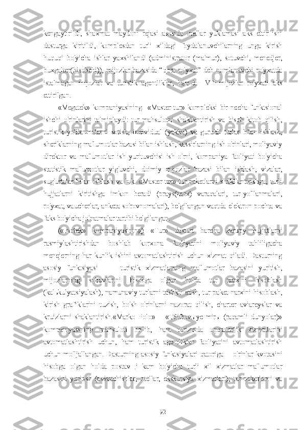 kengaytirildi,   shaxmat   maydoni   rejasi   asosida   otellar   yuklamasi   aks   ettirilishi
dasturga   kiritildi,   komplesdan   turli   xildagi   foydalanuvchilarning   unga   kirish
huquqi   bo'yicha   ishlar   yaxshilandi   (administrator   (ma'mur),   sotuvchi,   menedjer,
buxgalter(hisobchi)), mijozlar  bazasida   “qora ro'yxat”  deb  nomlanuvchi  ro'yxatda
istalmagan   mijozlar   va   turistik   agentliklar,   hamda     VIP-mijozlar   ro'yxati   aks
ettirilgan.
«Megatek»   kompaniyasining     «Master-tur»   kompleksi   bir   necha   funktsional
ishchi   o'rinlarini   ta'minlaydi:   tur-mahsulotni   shakllantirish   va   hisob   kitob   qilish,
turistik   yo'llanmalarni   sotish,   individual   (yakka)   va   guruhli   turlar   bilan   ishlash,
sheriklarning ma'lumotlar bazasi bilan ishlash, kassirlarning ish o'rinlari, moliyaviy
direktor   va   ma'lumotlar   ish   yurituvchisi   ish   o'rni,   kompaniya   faoliyati   bo'yicha
statistik   ma'lumotlar   yig'uvchi,   doimiy   mijozlar   bazasi   bilan   ishlash,   vizalar,
sug'urtalar   bilan   ishlash   va   h.k.   «Master-tur»   tur-paketlarni   shakllantirishga,   turli
hujjatlarni   kiritishga   imkon   beradi   (prays(narx)   varaqalari,   tur-yo'llanmalari,
ro'yxat, vaucherlar, anketa so'rovnomalari), belgilangan vaqtda elektron pochta va
faks bo'yicha jo'natmalar tartibi belgilangan.
(«Inotek»   kompaniyasining)   «Tur»   dasturi   barcha   zaruriy   hujjatlarni
rasmiylashtirishdan   boshlab   korxona   faoliyatini   moliyaviy   tahliligacha
menejerning   har   kunlik   ishini   avtomatlashtirish   uchun   xizmat   qiladi.   Dasturning
asosiy   funktsiyasi     —   turistik   xizmatlarning   ma'lumotlar   bazasini   yuritish,
mijozlarning   so'rovlarini   hisobga   olgan   holda   tur   narxini   hisoblash
(kalьkulyatsiyalash),  namunaviy turlarni  tashkil  etish, tur-paket  narxini  hisoblash,
kirish   grafiklarini   tuzish,   bo'sh   o'rinlarni   nazorat   qilish,   charter   aviareyslar   va
kruizlarni   shaklantirish.«Marko   Polo»   —«TSifrovыye   mirы   (raqamli   dunyolar)»
kompaniyasining   mahsuloti   bo'lib,   ham   turizmda   operatorlik   xizmatlarini
avtomatlashtirish   uchun,   ham   turistik   agentliklar   faoliyatini   avtomatlashtirish
uchun  mo'ljallangan.   Dasturning   asosiy   funktsiyalari   qatoriga   —o'rinlar   kvotasini
hisobga   olgan   holda   postavщi¬kam   bo'yicha   turli   xil   xizmatlar   ma'lumotlar
bazasini   yuritish   (aviauchishlar,   otellar,   ekskursiya   xizmatlari);   tur-paketlarni   va
92 