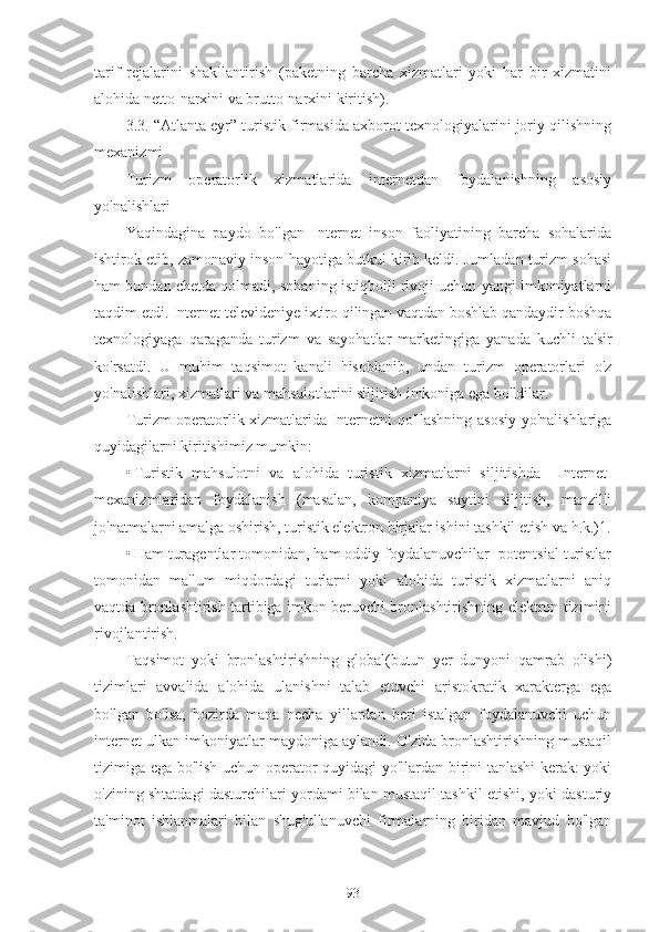 tarif   rejalarini   shakllantirish   (paketning   barcha   xizmatlari   yoki   har   bir   xizmatini
alohida netto-narxini va brutto-narxini kiritish).
3.3. “Atlanta eyr” turistik firmasida axborot texnologiyalarini joriy qilishning
mexanizmi
Turizm   operatorlik   xizmatlarida   internetdan   foydalanishning   asosiy
yo'nalishlari
Yaqindagina   paydo   bo'lgan   Internet   inson   faoliyatining   barcha   sohalarida
ishtirok etib, zamonaviy inson hayotiga butkul kirib keldi. Jumladan turizm sohasi
ham bundan chetda qolmadi, sohaning istiqbolli rivoji uchun yangi imkoniyatlarni
taqdim etdi. Internet televideniye ixtiro qilingan vaqtdan boshlab qandaydir boshqa
texnologiyaga   qaraganda   turizm   va   sayohatlar   marketingiga   yanada   kuchli   ta'sir
ko'rsatdi.   U   muhim   taqsimot   kanali   hisoblanib,   undan   turizm   operatorlari   o'z
yo'nalishlari, xizmatlari va mahsulotlarini siljitish imkoniga ega bo'ldilar.
Turizm operatorlik xizmatlarida Internetni qo'llashning asosiy yo'nalishlariga
quyidagilarni kiritishimiz mumkin:
• Turistik   mahsulotni   va   alohida   turistik   xizmatlarni   siljitishda     Internet-
mexanizmlaridan   foydalanish   (masalan,   kompaniya   saytini   siljitish,   manzilli
jo'natmalarni amalga oshirish, turistik elektron birjalar ishini tashkil etish va h.k.)1.
• Ham turagentlar tomonidan, ham oddiy foydalanuvchilar- potentsial turistlar
tomonidan   ma'lum   miqdordagi   turlarni   yoki   alohida   turistik   xizmatlarni   aniq
vaqtda bronlashtirish tartibiga imkon beruvchi bronlashtirishning elektron tizimini
rivojlantirish.
Taqsimot   yoki   bronlashtirishning   global(butun   yer   dunyoni   qamrab   olishi)
tizimlari   avvalida   alohida   ulanishni   talab   etuvchi   aristokratik   xarakterga   ega
bo'lgan   bo'lsa,   hozirda   mana   necha   yillardan   beri   istalgan   foydalanuvchi   uchun
internet ulkan imkoniyatlar maydoniga aylandi. O'zida bronlashtirishning mustaqil
tizimiga ega bo'lish uchun operator quyidagi yo'llardan birini tanlashi kerak: yoki
o'zining shtatdagi dasturchilari yordami bilan mustaqil tashkil etishi, yoki dasturiy
ta'minot   ishlanmalari   bilan   shug'ullanuvchi   firmalarning   biridan   mavjud   bo'lgan
93 