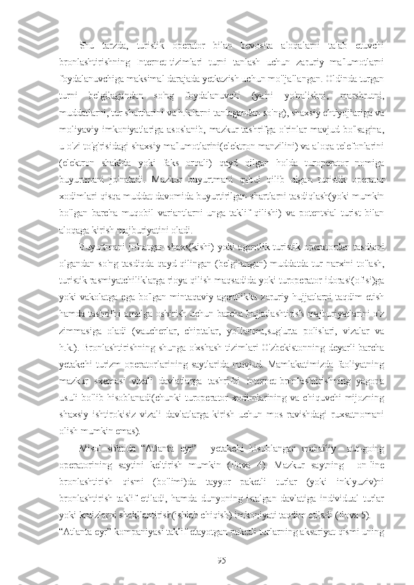 Shu   tarzda,   turistik   operator   bilan   bevosita   aloqalarni   talab   etuvchi
bronlashtirishning   Internet-tizimlari   turni   tanlash   uchun   zaruriy   ma'lumotlarni
foydalanuvchiga maksimal darajada yetkazish uchun mo'ljallangan. Oldinda turgan
turni   belgilagandan   so'ng   foydalanuvchi   (ya'ni   yo'nalishni,   marshrutni,
muddatlarni, tur shartlarini va h.k.larni tanlagandan so'ng), shaxsiy ehtiyojlariga va
moliyaviy imkoniyatlariga asoslanib,  mazkur tashrifga o'rinlar mavjud bo'lsagina,
u o'zi to'g'risidagi shaxsiy ma'lumotlarini(elektron manzilini) va aloqa telefonlarini
(elektron   shaklda   yoki   faks   orqali)   qayd   qilgan   holda   turoperator   nomiga
buyurtmani   jo'natadi.   Mazkur   buyurtmani   qabul   qilib   olgan   turistik   operator
xodimlari qisqa muddat davomida buyurtirilgan shartlarni tasdiqlash(yoki mumkin
bo'lgan   barcha   muqobil   variantlarni   unga   taklif   qilishi)   va   potentsial   turist   bilan
aloqaga kirish majburiyatini oladi.
Buyurtmani jo'natgan shaxs(kishi)  yoki agentlik turistik operatordan tasdiqni
olgandan so'ng tasdiqda qayd qilingan (belgilangan) muddatda tur narxini  to'lash,
turistik rasmiyatchiliklarga rioya qilish maqsadida yoki turoperator idorasi(ofisi)ga
yoki  vakolatga  ega  bo'lgan  mintaqaviy  agentlikka  zaruriy  hujjatlarni   taqdim  etish
hamda tashrifni amalga oshirish uchun barcha hujjatlashtirish majburiyatlarini o'z
zimmasiga   oladi   (vaucherlar,   chiptalar,   yo'llanma,sug'urta   polislari,   vizalar   va
h.k.). Bronlashtirishning shunga o'xshash tizimlari O'zbekistonning deyarli barcha
yetakchi   turizm   operatorlarining   saytlarida   mavjud.   Mamlakatimizda   faoliyatning
mazkur   sxemasi   vizali   davlatlarga   tashrifni   Internet-bronlashtirishning   yagona
usuli  bo'lib  hisoblanadi(chunki  turoperator  xodimlarining  va  chiquvchi  mijozning
shaxsiy   ishtirokisiz   vizali   davlatlarga   kirish   uchun   mos   ravishdagi   ruxsatnomani
olish mumkin emas).
Misol   sifatida   “Atlanta   eyr”   -   yetakchi   hisoblangan   mahalliy     aut-going
operatorining   saytini   keltirish   mumkin   (Ilova   4).   Mazkur   saytning     on-line
bronlashtirish   qismi   (bo'limi)da   tayyor   paketli   turlar   (yoki   inklyuziv)ni
bronlashtirish   taklif   etiladi,   hamda   dunyoning   istalgan   davlatiga   individual   turlar
yoki kruizlarni shakllantirish(ishlab chiqish) imkoniyati taqdim etiladi (Ilova 5). 
“Atlanta eyr” kompaniyasi taklif etayotgan paketli turlarning aksariyat qismi uning
95 