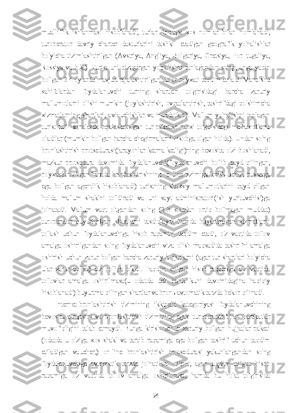 mualliflik   ishlanmasi   hisoblanadi,   turlar   firmaga   xos   nomlar   bilan   nomlanadi,
turoperator   davriy   charter   dasturlarini   tashkil   etadigan   geografik   yo'nalishlar
bo'yicha   tizimlashtirilgan   (Avstriya,   Angliya,   Bolgariya,   Gretsiya,   Por¬tugaliya,
Rossiya   va h.k.).  Turist  uni   qiziqtirgan  yo'nalishni  tanlagandan  so'ng,  unga  yaqin
bo'lgan 2-4 oylarda mavjud rejalashtirilgan turlar ro'yxati taqdim etiladi. Mana shu
sahifalardan   foydalanuvchi   turning   shartlari   to'g'risidagi   barcha   zaruriy
ma'lumotlarni   olishi   mumkin   (joylashtirish,   ovqatlantirish,   tashrifdagi   qo'shimcha
xizmatlarning shartlari, aviauchishlar va muddatlari). Ma'lum yo'nalishni tanlagan
turist   turli   sanalarda   rejalashtirilgan   tur-paketlar   narxi   to'g'risidagi   ma'lumotlarni
oladilar (mumkin bo'lgan barcha chegirmalarni hisobga olgan holda). Undan so'ng
bronlashtirish   protsedurasi(jarayonlar   ketma-ketligi)ning   bevosita   o'zi   boshlanadi,
mazkur   protsedura   davomida   foydalanuvchi(foydalanuvchi   bo'lib   qayd   qilingan,
ro'yxatdan o'tgan hamda bronlashtirishning on-line tizimiga kirish uchun ruxsatga
ega   bo'lgan   agentlik   hisoblanadi)   turistning   shaxsiy   ma'lumotlarini   qayd   qilgan
holda   ma'lum   shaklni   to'ldiradi   va   uni   sayt   administratori(ish   yurituvchisi)ga
jo'natadi.   Ma'lum   vaqt   o'tgandan   so'ng   (2-3   soatdan   ortiq   bo'lmagan   muddat)
turoperator   buyurtirilgan   shartlarni   tasdiqlaydi   hamda   buyurtirilgan   xizmatlarni
to'lash   uchun   foydalanuvchiga   hisob   raqamini   taqdim   etadi,   o'z   vaqtida   to'lov
amalga   oshirilgandan   so'ng   foydalanuvchi   viza   olish   maqsadida   tashrifni   amalga
oshirish uchun zarur bo'lgan barcha zaruriy hujjatlarni  (agar tur  shartlari bo'yicha
ular   zarur   bo'lsa)   o'z   qo'liga   oladi.   Taqdim   etilgan   hisob   raqamiga   o'z   vaqtida
to'lovlar   amalga   oshirilmasa(u   odatda   uch   bank   kuni   davomidagina   haqiqiy
hisoblanadi) buyurtma qilingan shartlar va bronь avtomatik tarzda bekor qilinadi.
Internet-bronlashtirish   tizimining   ikkinchi   kategoriyasi   foydalanuvchining
bevosita   aloqasini   va   bronlashtirish   tizimining   egasi-turoperator   bilan   harakatlar
muvofiqligini   talab   etmaydi.   Bunga   kirish   uchun   zaruriy   bo'lgan   hujjatlar   paketi
(odatda   u   o'ziga   xos   shakl   va   tartib   raqamiga   ega   bo'lgan   tashrif   uchun   taqdim
etiladigan   vaucher,)   on-line   bronlashtirish   protsedurasi   yakunlangandan   so'ng
foydalanuvchiga   avtomatik   tarzda   jo'natiladi.   Biroq,   agar   taqdim   etilgan   hisob
raqamiga   o'z   vaqtida   to'lov   amalga   oshirilmasa,   hamda   bu   holat   to'g'risida
96 