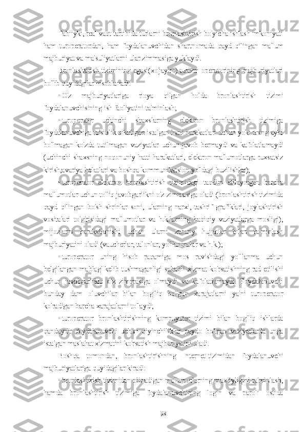 Tabiiyki, real vaqt tartibida turlarni bronlashtirish bo'yicha ishlash imkoniyati
ham   turoperatordan,   ham   foydalanuvchidan   shartnomada   qayd   qilingan   ma'lum
majburiyat va ma'suliyatlarni ular zimmasiga yuklaydi.
Bronlashtirish  tizimining  egasi(xo'jayini)-turizm  operatorining  majburiyatlari
bo'lib quyidagilar hisoblanadi:
• O'z   majburiyatlariga   rioya   qilgan   holda   bronlashtirish   tizimi
foydalanuvchisining ish faoliyatini ta'minlash;
• turoperator   uchinchi   shaxslarning   elektron   bronlashtirish   tizimiga
foydalanuvchiga to'siqlik qiladigan istalgan hatti harakatlari uchun yoki uning aybi
bo'lmagan   ko'zda   tutilmagan   vaziyatlar   uchun   javob   bermaydi   va   kafolatlamaydi
(uchinchi  shaxsning   noqonuniy hatti  harakatlari,  elektron  ma'lumotlarga ruxsatsiz
kirish,avariya holatlari va boshqa kommunikatsion yo'ldagi buzilishlar);
• turoperator   elektron   bronlashtirish   tizimidagi   taqdim   etilayotgan   barcha
ma'lumotlar uchun to'liq javobgarlikni o'z zimmasiga oladi (bronlashtirish tizimida
qayd   qilingan   bo'sh   shrinlar   soni,   ularning   narxi,   tashrif   grafiklari,   joylashtirish
vositalari   to'g'risidagi   ma'lumotlar   va   h.k.larning   haqiqiy   vaziyatlarga   mosligi),
mijozlarni   harakatlanishi   uchun   ularni   zaruriy   hujjatlar   bilan   ta'minlash
majburiyatini oladi (vaucherlar, talonlar, yo'llanmalar va h.k.);
• turoperator   uning   hisob   raqamiga   mos   ravishdagi   yo'llanma   uchun
belgilangan  mablag' kelib  tushmaganligi   sababli  xizmat   ko'rsatishning   rad etilishi
uchun   javobgarlikni   o'z   zimmasiga   olmaydi   va   kafolatlamaydi.   Foydalanuvchi
bunday   dam   oluvchilar   bilan   bog'liq   bo'lgan   xarajatlarni   ya'ni   turoperator
ko'radigan barcha xarajatlarni to'laydi;
• turoperator   bronlashtirishning   kompьyuter   tizimi   bilan   bog'liq   ishlarda
qandaydir   foydalanuvchi   uchun   qiyinchiliklar   paydo   bo'lgan   vaziyatlarda   unga
istalgan maslahat xizmatini ko'rsatish majburiyatini oladi.
Boshqa   tomondan,   bronlashtirishning   Internet-tizimidan   foydalanuvchi
majburiyatlariga quyidagilar kiradi:
• bronlashtirish tizimidan olinadigan ma'lumotlarning maxfiyligini ta'minlash,
hamda   bronlashtirish   tizimiga   foydalanuvchining   login   va   paroli   ostida
98 